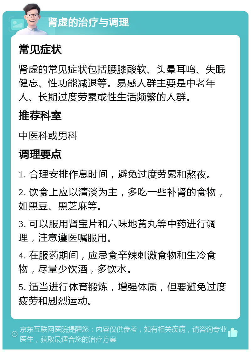 肾虚的治疗与调理 常见症状 肾虚的常见症状包括腰膝酸软、头晕耳鸣、失眠健忘、性功能减退等。易感人群主要是中老年人、长期过度劳累或性生活频繁的人群。 推荐科室 中医科或男科 调理要点 1. 合理安排作息时间，避免过度劳累和熬夜。 2. 饮食上应以清淡为主，多吃一些补肾的食物，如黑豆、黑芝麻等。 3. 可以服用肾宝片和六味地黄丸等中药进行调理，注意遵医嘱服用。 4. 在服药期间，应忌食辛辣刺激食物和生冷食物，尽量少饮酒，多饮水。 5. 适当进行体育锻炼，增强体质，但要避免过度疲劳和剧烈运动。