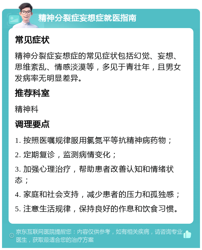 精神分裂症妄想症就医指南 常见症状 精神分裂症妄想症的常见症状包括幻觉、妄想、思维紊乱、情感淡漠等，多见于青壮年，且男女发病率无明显差异。 推荐科室 精神科 调理要点 1. 按照医嘱规律服用氯氮平等抗精神病药物； 2. 定期复诊，监测病情变化； 3. 加强心理治疗，帮助患者改善认知和情绪状态； 4. 家庭和社会支持，减少患者的压力和孤独感； 5. 注意生活规律，保持良好的作息和饮食习惯。