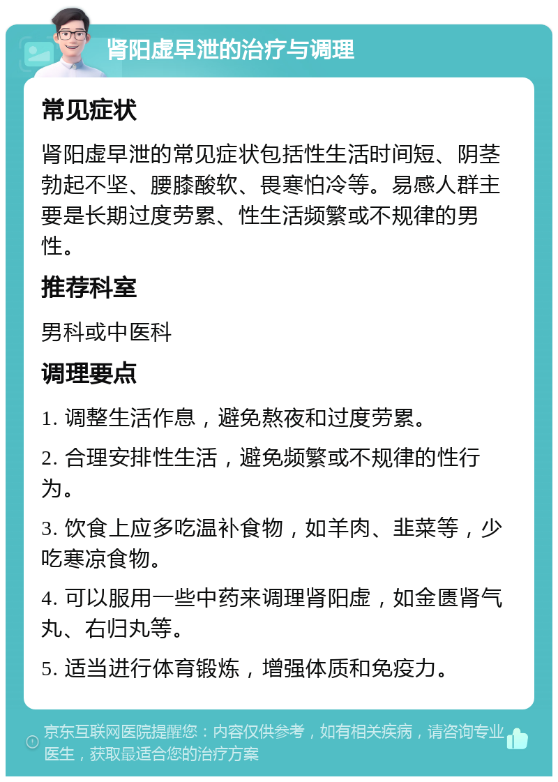 肾阳虚早泄的治疗与调理 常见症状 肾阳虚早泄的常见症状包括性生活时间短、阴茎勃起不坚、腰膝酸软、畏寒怕冷等。易感人群主要是长期过度劳累、性生活频繁或不规律的男性。 推荐科室 男科或中医科 调理要点 1. 调整生活作息，避免熬夜和过度劳累。 2. 合理安排性生活，避免频繁或不规律的性行为。 3. 饮食上应多吃温补食物，如羊肉、韭菜等，少吃寒凉食物。 4. 可以服用一些中药来调理肾阳虚，如金匮肾气丸、右归丸等。 5. 适当进行体育锻炼，增强体质和免疫力。