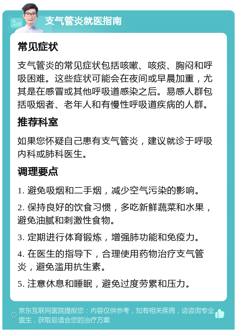 支气管炎就医指南 常见症状 支气管炎的常见症状包括咳嗽、咳痰、胸闷和呼吸困难。这些症状可能会在夜间或早晨加重，尤其是在感冒或其他呼吸道感染之后。易感人群包括吸烟者、老年人和有慢性呼吸道疾病的人群。 推荐科室 如果您怀疑自己患有支气管炎，建议就诊于呼吸内科或肺科医生。 调理要点 1. 避免吸烟和二手烟，减少空气污染的影响。 2. 保持良好的饮食习惯，多吃新鲜蔬菜和水果，避免油腻和刺激性食物。 3. 定期进行体育锻炼，增强肺功能和免疫力。 4. 在医生的指导下，合理使用药物治疗支气管炎，避免滥用抗生素。 5. 注意休息和睡眠，避免过度劳累和压力。