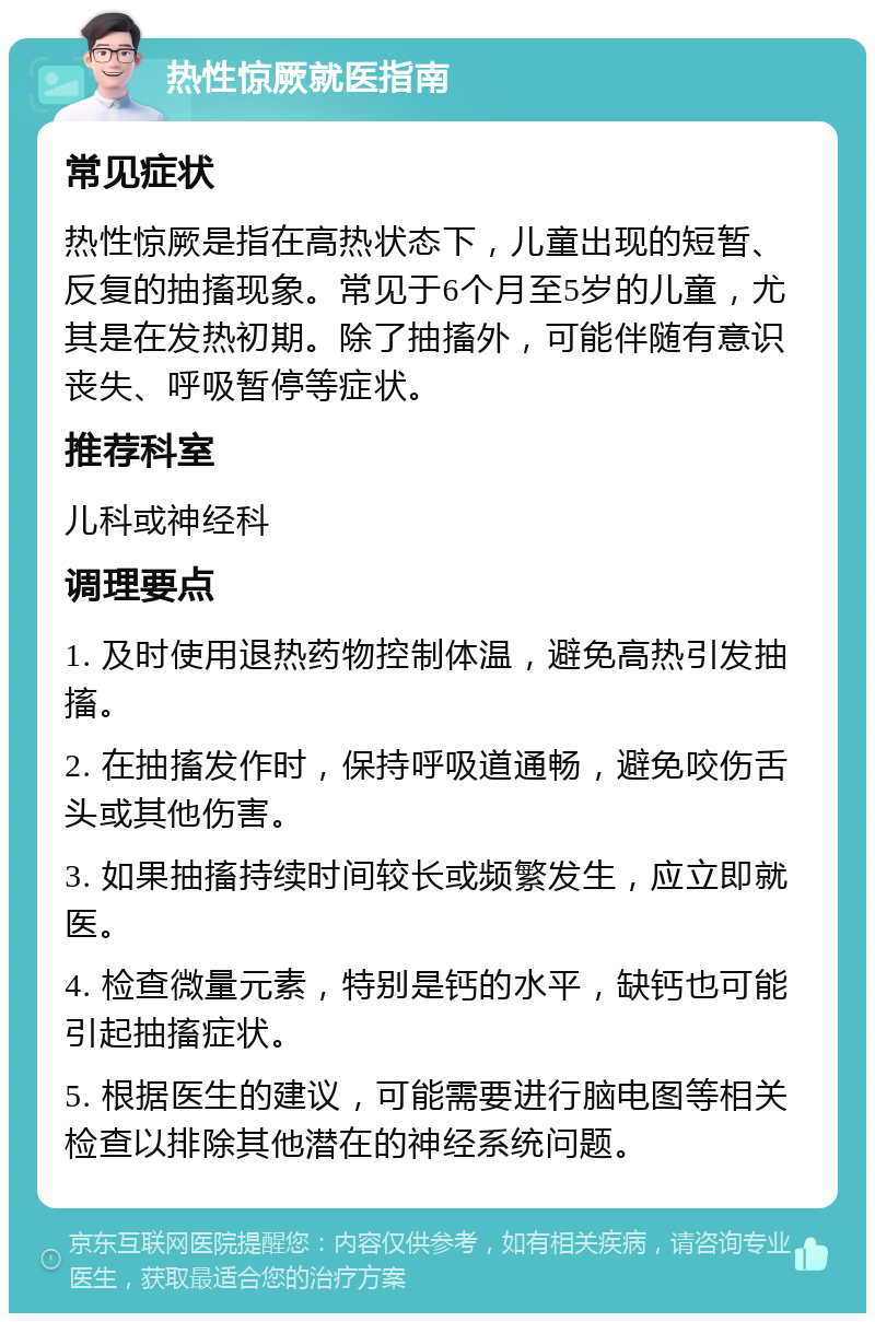 热性惊厥就医指南 常见症状 热性惊厥是指在高热状态下，儿童出现的短暂、反复的抽搐现象。常见于6个月至5岁的儿童，尤其是在发热初期。除了抽搐外，可能伴随有意识丧失、呼吸暂停等症状。 推荐科室 儿科或神经科 调理要点 1. 及时使用退热药物控制体温，避免高热引发抽搐。 2. 在抽搐发作时，保持呼吸道通畅，避免咬伤舌头或其他伤害。 3. 如果抽搐持续时间较长或频繁发生，应立即就医。 4. 检查微量元素，特别是钙的水平，缺钙也可能引起抽搐症状。 5. 根据医生的建议，可能需要进行脑电图等相关检查以排除其他潜在的神经系统问题。