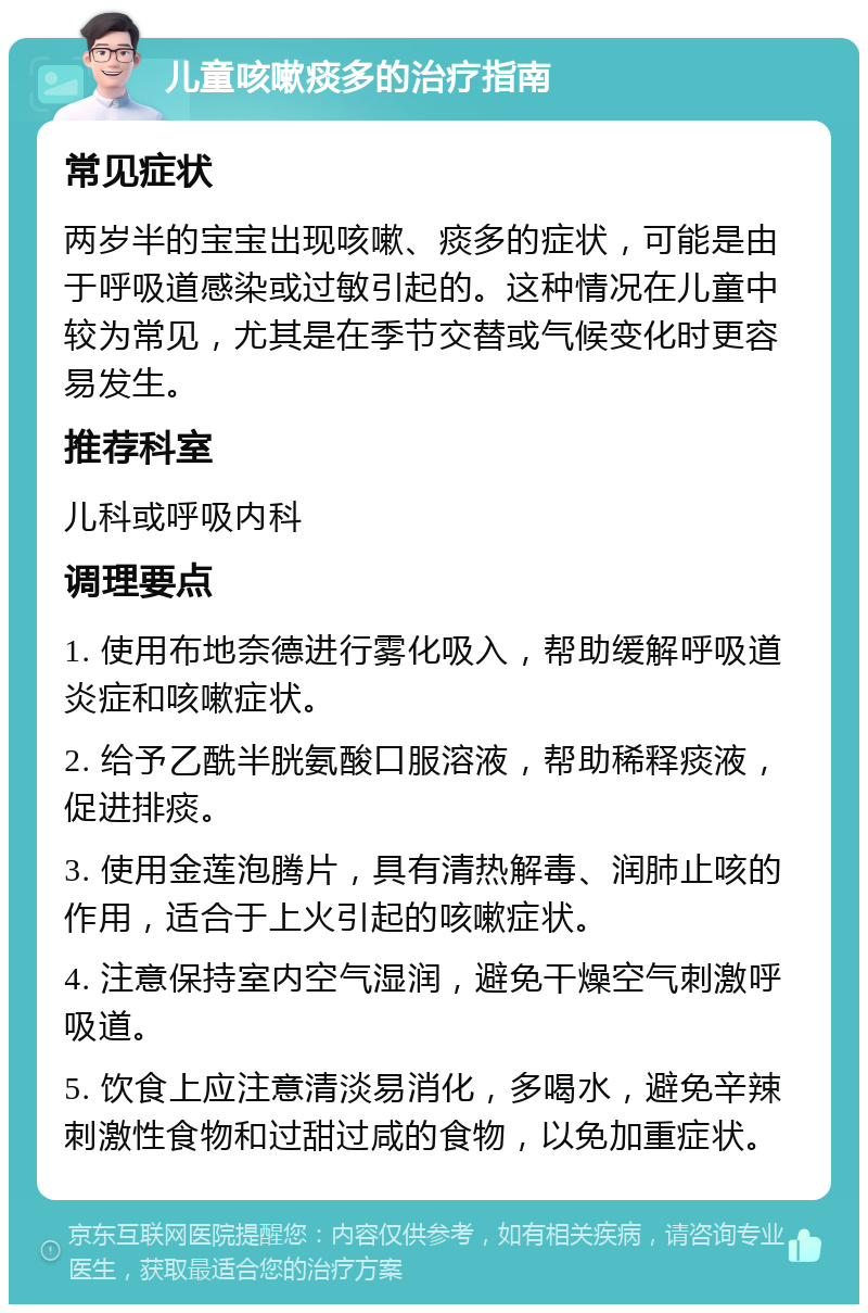 儿童咳嗽痰多的治疗指南 常见症状 两岁半的宝宝出现咳嗽、痰多的症状，可能是由于呼吸道感染或过敏引起的。这种情况在儿童中较为常见，尤其是在季节交替或气候变化时更容易发生。 推荐科室 儿科或呼吸内科 调理要点 1. 使用布地奈德进行雾化吸入，帮助缓解呼吸道炎症和咳嗽症状。 2. 给予乙酰半胱氨酸口服溶液，帮助稀释痰液，促进排痰。 3. 使用金莲泡腾片，具有清热解毒、润肺止咳的作用，适合于上火引起的咳嗽症状。 4. 注意保持室内空气湿润，避免干燥空气刺激呼吸道。 5. 饮食上应注意清淡易消化，多喝水，避免辛辣刺激性食物和过甜过咸的食物，以免加重症状。