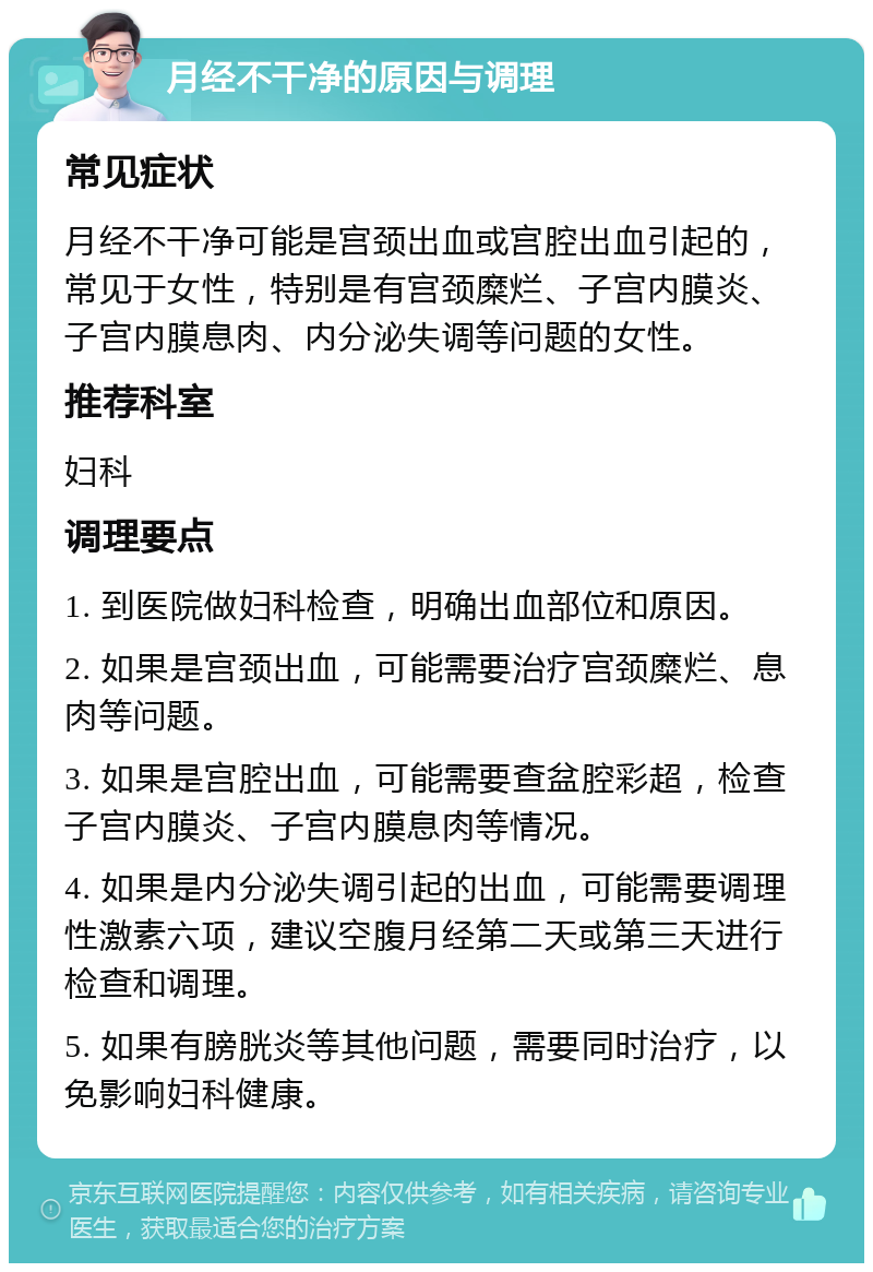 月经不干净的原因与调理 常见症状 月经不干净可能是宫颈出血或宫腔出血引起的，常见于女性，特别是有宫颈糜烂、子宫内膜炎、子宫内膜息肉、内分泌失调等问题的女性。 推荐科室 妇科 调理要点 1. 到医院做妇科检查，明确出血部位和原因。 2. 如果是宫颈出血，可能需要治疗宫颈糜烂、息肉等问题。 3. 如果是宫腔出血，可能需要查盆腔彩超，检查子宫内膜炎、子宫内膜息肉等情况。 4. 如果是内分泌失调引起的出血，可能需要调理性激素六项，建议空腹月经第二天或第三天进行检查和调理。 5. 如果有膀胱炎等其他问题，需要同时治疗，以免影响妇科健康。