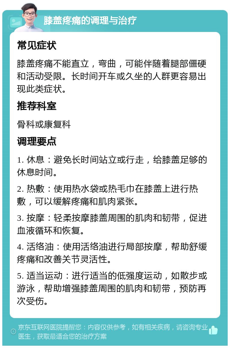 膝盖疼痛的调理与治疗 常见症状 膝盖疼痛不能直立，弯曲，可能伴随着腿部僵硬和活动受限。长时间开车或久坐的人群更容易出现此类症状。 推荐科室 骨科或康复科 调理要点 1. 休息：避免长时间站立或行走，给膝盖足够的休息时间。 2. 热敷：使用热水袋或热毛巾在膝盖上进行热敷，可以缓解疼痛和肌肉紧张。 3. 按摩：轻柔按摩膝盖周围的肌肉和韧带，促进血液循环和恢复。 4. 活络油：使用活络油进行局部按摩，帮助舒缓疼痛和改善关节灵活性。 5. 适当运动：进行适当的低强度运动，如散步或游泳，帮助增强膝盖周围的肌肉和韧带，预防再次受伤。