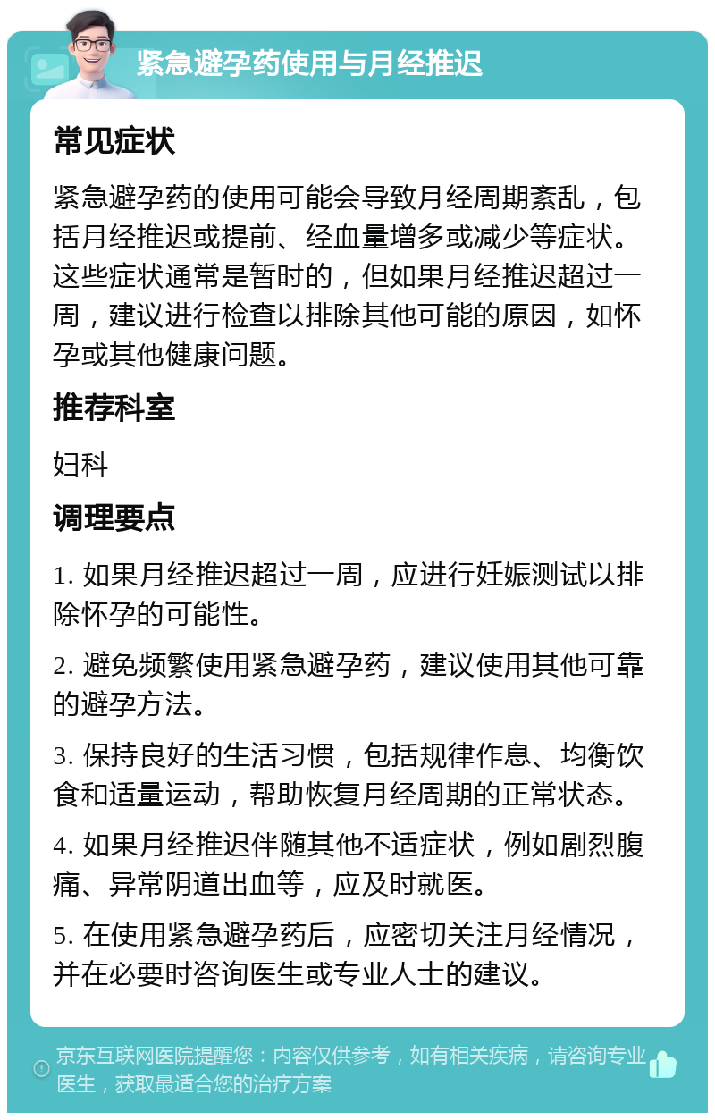 紧急避孕药使用与月经推迟 常见症状 紧急避孕药的使用可能会导致月经周期紊乱，包括月经推迟或提前、经血量增多或减少等症状。这些症状通常是暂时的，但如果月经推迟超过一周，建议进行检查以排除其他可能的原因，如怀孕或其他健康问题。 推荐科室 妇科 调理要点 1. 如果月经推迟超过一周，应进行妊娠测试以排除怀孕的可能性。 2. 避免频繁使用紧急避孕药，建议使用其他可靠的避孕方法。 3. 保持良好的生活习惯，包括规律作息、均衡饮食和适量运动，帮助恢复月经周期的正常状态。 4. 如果月经推迟伴随其他不适症状，例如剧烈腹痛、异常阴道出血等，应及时就医。 5. 在使用紧急避孕药后，应密切关注月经情况，并在必要时咨询医生或专业人士的建议。