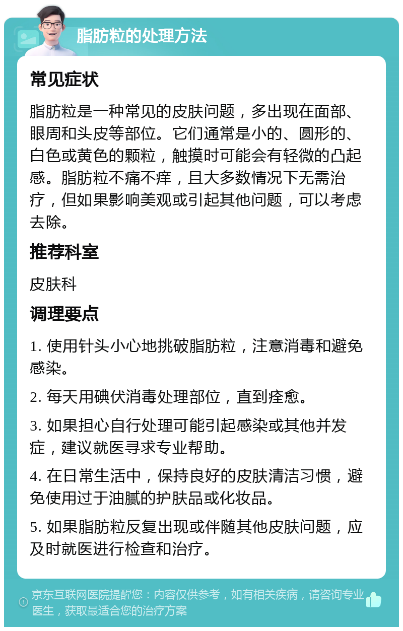 脂肪粒的处理方法 常见症状 脂肪粒是一种常见的皮肤问题，多出现在面部、眼周和头皮等部位。它们通常是小的、圆形的、白色或黄色的颗粒，触摸时可能会有轻微的凸起感。脂肪粒不痛不痒，且大多数情况下无需治疗，但如果影响美观或引起其他问题，可以考虑去除。 推荐科室 皮肤科 调理要点 1. 使用针头小心地挑破脂肪粒，注意消毒和避免感染。 2. 每天用碘伏消毒处理部位，直到痊愈。 3. 如果担心自行处理可能引起感染或其他并发症，建议就医寻求专业帮助。 4. 在日常生活中，保持良好的皮肤清洁习惯，避免使用过于油腻的护肤品或化妆品。 5. 如果脂肪粒反复出现或伴随其他皮肤问题，应及时就医进行检查和治疗。