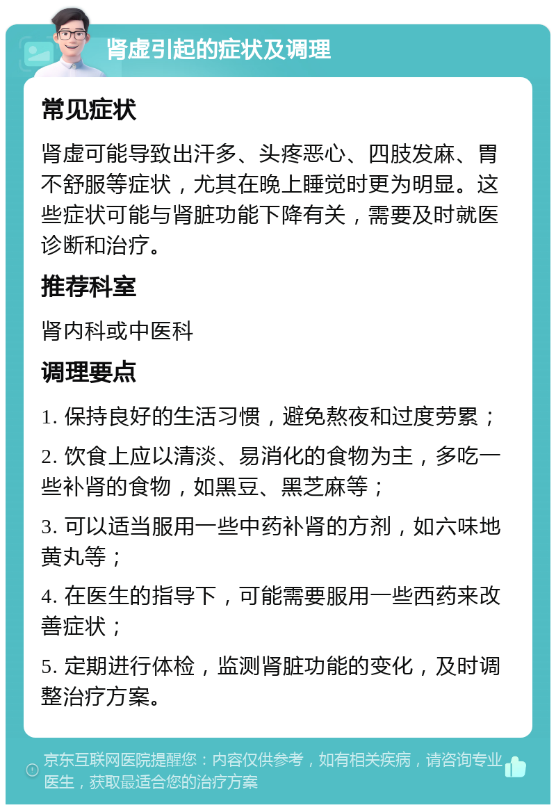 肾虚引起的症状及调理 常见症状 肾虚可能导致出汗多、头疼恶心、四肢发麻、胃不舒服等症状，尤其在晚上睡觉时更为明显。这些症状可能与肾脏功能下降有关，需要及时就医诊断和治疗。 推荐科室 肾内科或中医科 调理要点 1. 保持良好的生活习惯，避免熬夜和过度劳累； 2. 饮食上应以清淡、易消化的食物为主，多吃一些补肾的食物，如黑豆、黑芝麻等； 3. 可以适当服用一些中药补肾的方剂，如六味地黄丸等； 4. 在医生的指导下，可能需要服用一些西药来改善症状； 5. 定期进行体检，监测肾脏功能的变化，及时调整治疗方案。