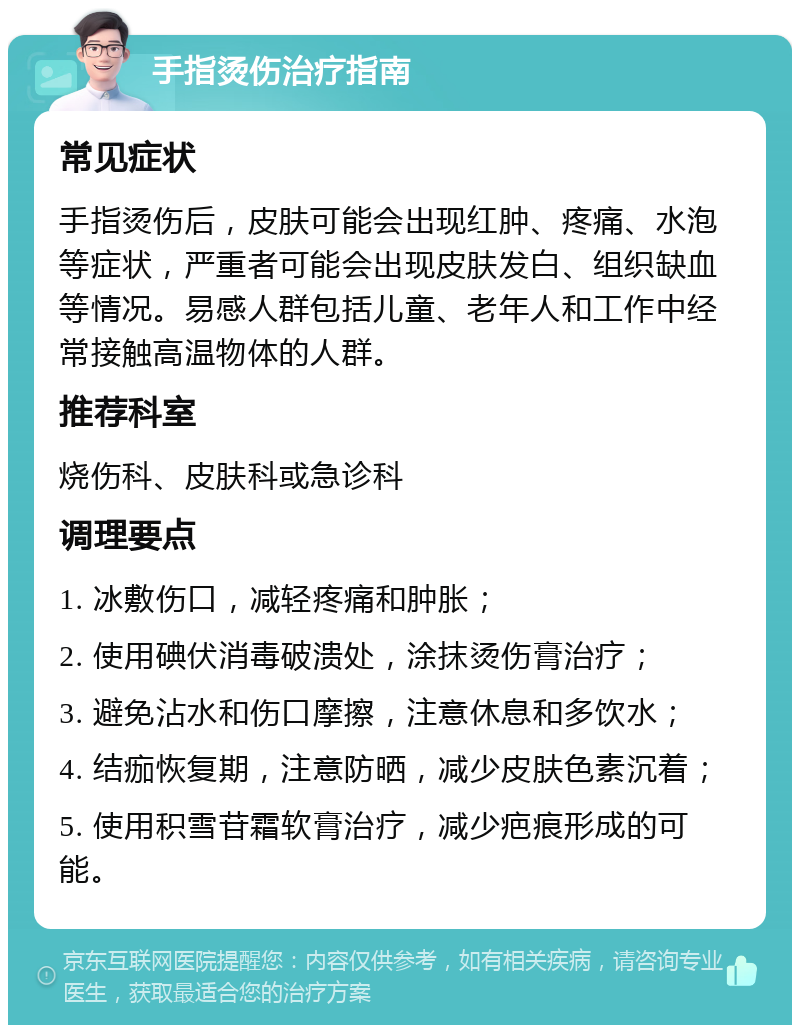 手指烫伤治疗指南 常见症状 手指烫伤后，皮肤可能会出现红肿、疼痛、水泡等症状，严重者可能会出现皮肤发白、组织缺血等情况。易感人群包括儿童、老年人和工作中经常接触高温物体的人群。 推荐科室 烧伤科、皮肤科或急诊科 调理要点 1. 冰敷伤口，减轻疼痛和肿胀； 2. 使用碘伏消毒破溃处，涂抹烫伤膏治疗； 3. 避免沾水和伤口摩擦，注意休息和多饮水； 4. 结痂恢复期，注意防晒，减少皮肤色素沉着； 5. 使用积雪苷霜软膏治疗，减少疤痕形成的可能。