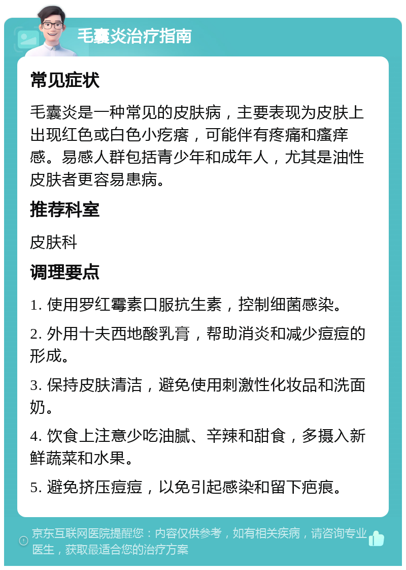 毛囊炎治疗指南 常见症状 毛囊炎是一种常见的皮肤病，主要表现为皮肤上出现红色或白色小疙瘩，可能伴有疼痛和瘙痒感。易感人群包括青少年和成年人，尤其是油性皮肤者更容易患病。 推荐科室 皮肤科 调理要点 1. 使用罗红霉素口服抗生素，控制细菌感染。 2. 外用十夫西地酸乳膏，帮助消炎和减少痘痘的形成。 3. 保持皮肤清洁，避免使用刺激性化妆品和洗面奶。 4. 饮食上注意少吃油腻、辛辣和甜食，多摄入新鲜蔬菜和水果。 5. 避免挤压痘痘，以免引起感染和留下疤痕。