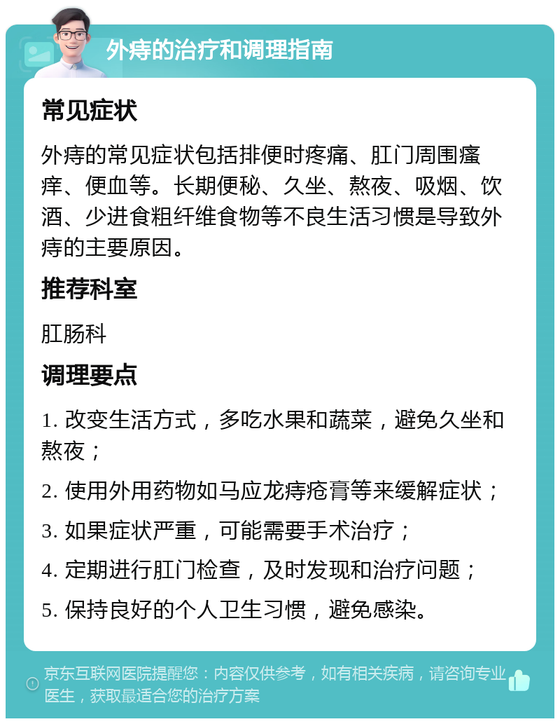 外痔的治疗和调理指南 常见症状 外痔的常见症状包括排便时疼痛、肛门周围瘙痒、便血等。长期便秘、久坐、熬夜、吸烟、饮酒、少进食粗纤维食物等不良生活习惯是导致外痔的主要原因。 推荐科室 肛肠科 调理要点 1. 改变生活方式，多吃水果和蔬菜，避免久坐和熬夜； 2. 使用外用药物如马应龙痔疮膏等来缓解症状； 3. 如果症状严重，可能需要手术治疗； 4. 定期进行肛门检查，及时发现和治疗问题； 5. 保持良好的个人卫生习惯，避免感染。