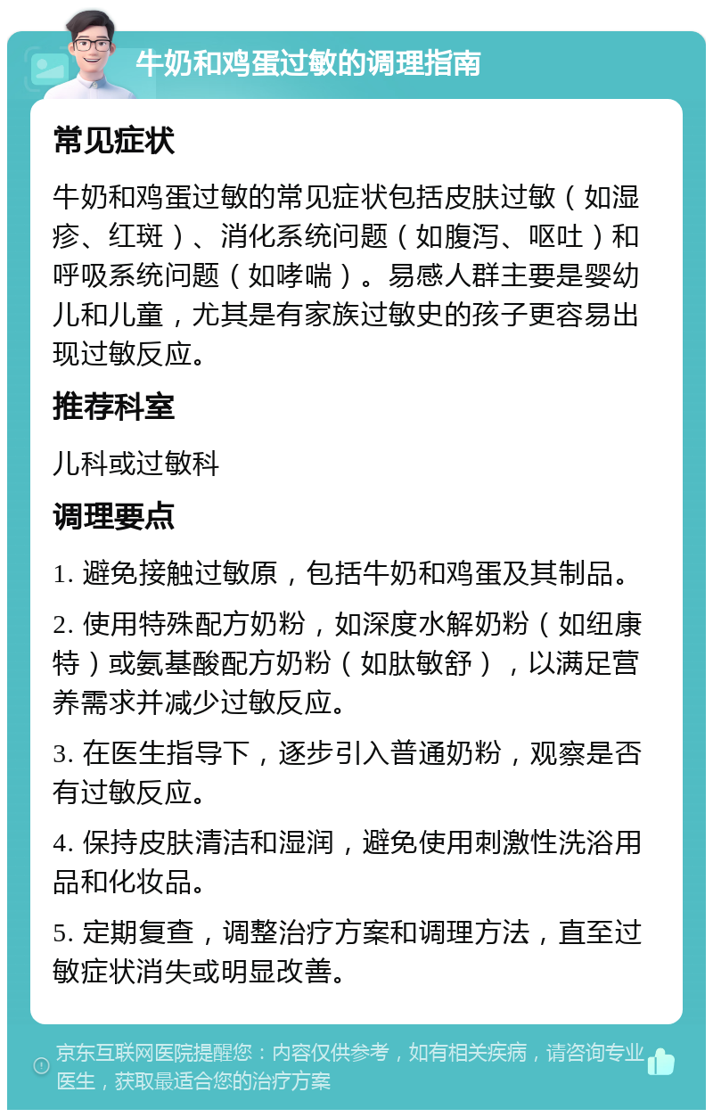 牛奶和鸡蛋过敏的调理指南 常见症状 牛奶和鸡蛋过敏的常见症状包括皮肤过敏（如湿疹、红斑）、消化系统问题（如腹泻、呕吐）和呼吸系统问题（如哮喘）。易感人群主要是婴幼儿和儿童，尤其是有家族过敏史的孩子更容易出现过敏反应。 推荐科室 儿科或过敏科 调理要点 1. 避免接触过敏原，包括牛奶和鸡蛋及其制品。 2. 使用特殊配方奶粉，如深度水解奶粉（如纽康特）或氨基酸配方奶粉（如肽敏舒），以满足营养需求并减少过敏反应。 3. 在医生指导下，逐步引入普通奶粉，观察是否有过敏反应。 4. 保持皮肤清洁和湿润，避免使用刺激性洗浴用品和化妆品。 5. 定期复查，调整治疗方案和调理方法，直至过敏症状消失或明显改善。