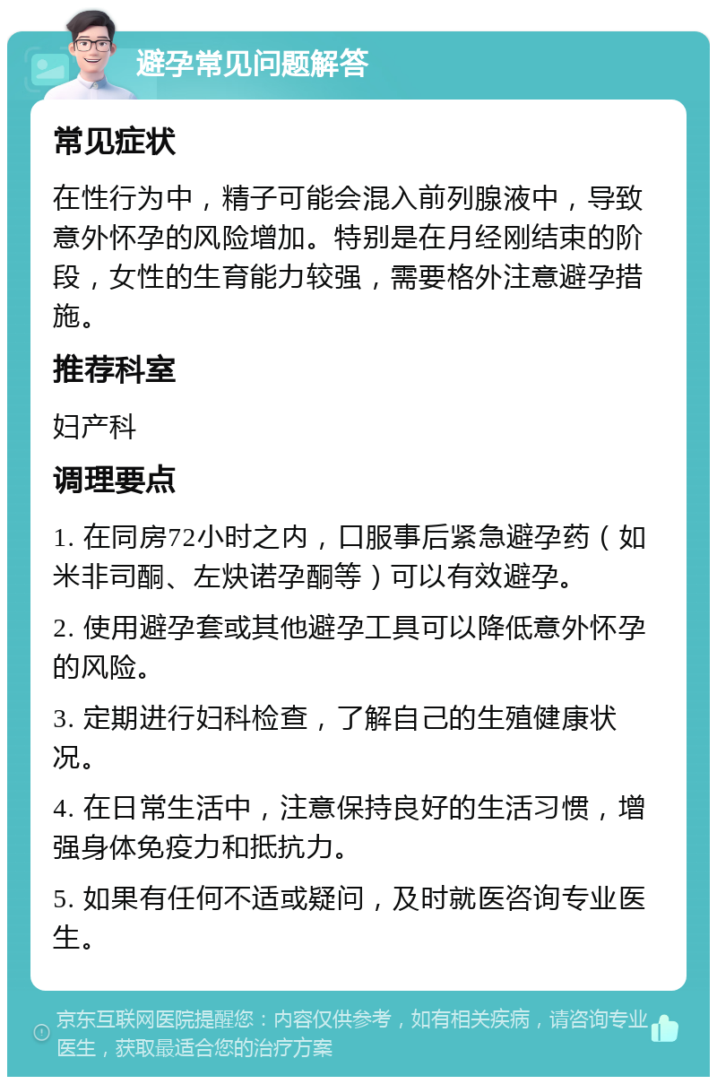 避孕常见问题解答 常见症状 在性行为中，精子可能会混入前列腺液中，导致意外怀孕的风险增加。特别是在月经刚结束的阶段，女性的生育能力较强，需要格外注意避孕措施。 推荐科室 妇产科 调理要点 1. 在同房72小时之内，口服事后紧急避孕药（如米非司酮、左炔诺孕酮等）可以有效避孕。 2. 使用避孕套或其他避孕工具可以降低意外怀孕的风险。 3. 定期进行妇科检查，了解自己的生殖健康状况。 4. 在日常生活中，注意保持良好的生活习惯，增强身体免疫力和抵抗力。 5. 如果有任何不适或疑问，及时就医咨询专业医生。