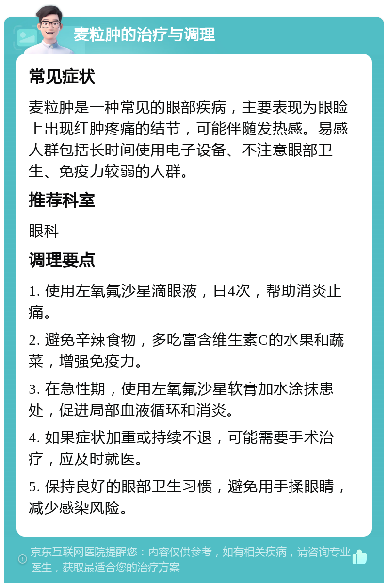 麦粒肿的治疗与调理 常见症状 麦粒肿是一种常见的眼部疾病，主要表现为眼睑上出现红肿疼痛的结节，可能伴随发热感。易感人群包括长时间使用电子设备、不注意眼部卫生、免疫力较弱的人群。 推荐科室 眼科 调理要点 1. 使用左氧氟沙星滴眼液，日4次，帮助消炎止痛。 2. 避免辛辣食物，多吃富含维生素C的水果和蔬菜，增强免疫力。 3. 在急性期，使用左氧氟沙星软膏加水涂抹患处，促进局部血液循环和消炎。 4. 如果症状加重或持续不退，可能需要手术治疗，应及时就医。 5. 保持良好的眼部卫生习惯，避免用手揉眼睛，减少感染风险。