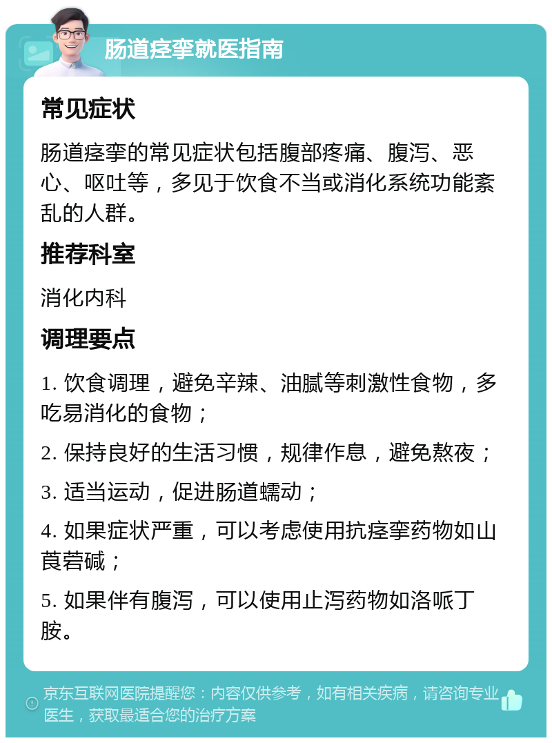 肠道痉挛就医指南 常见症状 肠道痉挛的常见症状包括腹部疼痛、腹泻、恶心、呕吐等，多见于饮食不当或消化系统功能紊乱的人群。 推荐科室 消化内科 调理要点 1. 饮食调理，避免辛辣、油腻等刺激性食物，多吃易消化的食物； 2. 保持良好的生活习惯，规律作息，避免熬夜； 3. 适当运动，促进肠道蠕动； 4. 如果症状严重，可以考虑使用抗痉挛药物如山莨菪碱； 5. 如果伴有腹泻，可以使用止泻药物如洛哌丁胺。