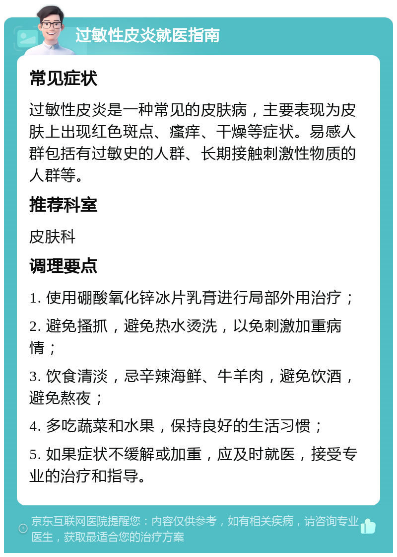 过敏性皮炎就医指南 常见症状 过敏性皮炎是一种常见的皮肤病，主要表现为皮肤上出现红色斑点、瘙痒、干燥等症状。易感人群包括有过敏史的人群、长期接触刺激性物质的人群等。 推荐科室 皮肤科 调理要点 1. 使用硼酸氧化锌冰片乳膏进行局部外用治疗； 2. 避免搔抓，避免热水烫洗，以免刺激加重病情； 3. 饮食清淡，忌辛辣海鲜、牛羊肉，避免饮酒，避免熬夜； 4. 多吃蔬菜和水果，保持良好的生活习惯； 5. 如果症状不缓解或加重，应及时就医，接受专业的治疗和指导。