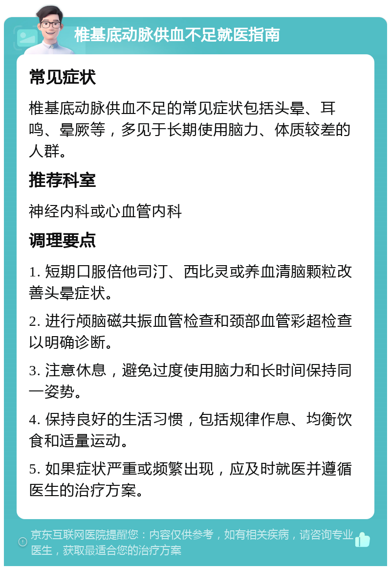 椎基底动脉供血不足就医指南 常见症状 椎基底动脉供血不足的常见症状包括头晕、耳鸣、晕厥等，多见于长期使用脑力、体质较差的人群。 推荐科室 神经内科或心血管内科 调理要点 1. 短期口服倍他司汀、西比灵或养血清脑颗粒改善头晕症状。 2. 进行颅脑磁共振血管检查和颈部血管彩超检查以明确诊断。 3. 注意休息，避免过度使用脑力和长时间保持同一姿势。 4. 保持良好的生活习惯，包括规律作息、均衡饮食和适量运动。 5. 如果症状严重或频繁出现，应及时就医并遵循医生的治疗方案。