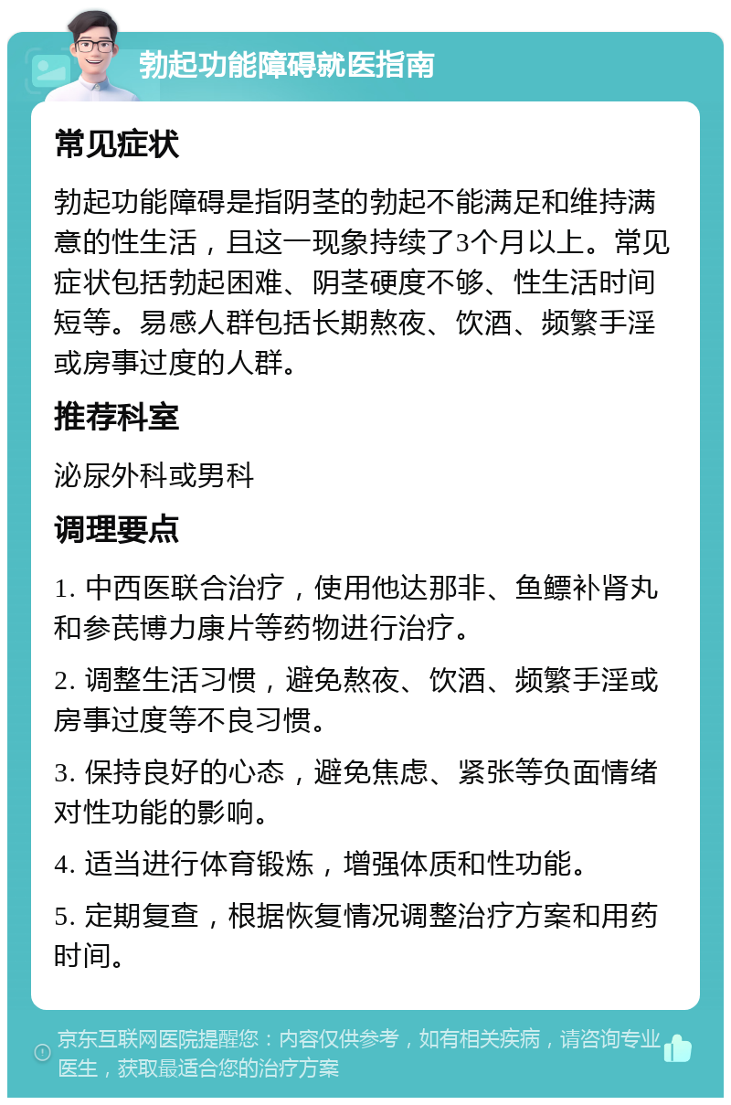 勃起功能障碍就医指南 常见症状 勃起功能障碍是指阴茎的勃起不能满足和维持满意的性生活，且这一现象持续了3个月以上。常见症状包括勃起困难、阴茎硬度不够、性生活时间短等。易感人群包括长期熬夜、饮酒、频繁手淫或房事过度的人群。 推荐科室 泌尿外科或男科 调理要点 1. 中西医联合治疗，使用他达那非、鱼鳔补肾丸和参芪博力康片等药物进行治疗。 2. 调整生活习惯，避免熬夜、饮酒、频繁手淫或房事过度等不良习惯。 3. 保持良好的心态，避免焦虑、紧张等负面情绪对性功能的影响。 4. 适当进行体育锻炼，增强体质和性功能。 5. 定期复查，根据恢复情况调整治疗方案和用药时间。