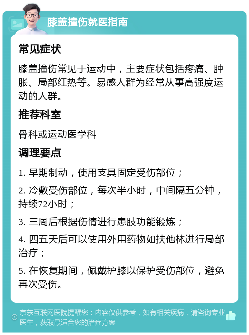 膝盖撞伤就医指南 常见症状 膝盖撞伤常见于运动中，主要症状包括疼痛、肿胀、局部红热等。易感人群为经常从事高强度运动的人群。 推荐科室 骨科或运动医学科 调理要点 1. 早期制动，使用支具固定受伤部位； 2. 冷敷受伤部位，每次半小时，中间隔五分钟，持续72小时； 3. 三周后根据伤情进行患肢功能锻炼； 4. 四五天后可以使用外用药物如扶他林进行局部治疗； 5. 在恢复期间，佩戴护膝以保护受伤部位，避免再次受伤。