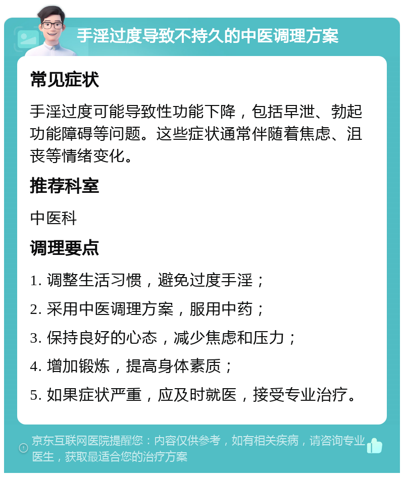 手淫过度导致不持久的中医调理方案 常见症状 手淫过度可能导致性功能下降，包括早泄、勃起功能障碍等问题。这些症状通常伴随着焦虑、沮丧等情绪变化。 推荐科室 中医科 调理要点 1. 调整生活习惯，避免过度手淫； 2. 采用中医调理方案，服用中药； 3. 保持良好的心态，减少焦虑和压力； 4. 增加锻炼，提高身体素质； 5. 如果症状严重，应及时就医，接受专业治疗。