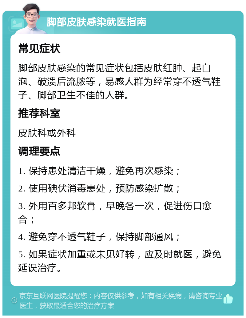 脚部皮肤感染就医指南 常见症状 脚部皮肤感染的常见症状包括皮肤红肿、起白泡、破溃后流脓等，易感人群为经常穿不透气鞋子、脚部卫生不佳的人群。 推荐科室 皮肤科或外科 调理要点 1. 保持患处清洁干燥，避免再次感染； 2. 使用碘伏消毒患处，预防感染扩散； 3. 外用百多邦软膏，早晚各一次，促进伤口愈合； 4. 避免穿不透气鞋子，保持脚部通风； 5. 如果症状加重或未见好转，应及时就医，避免延误治疗。