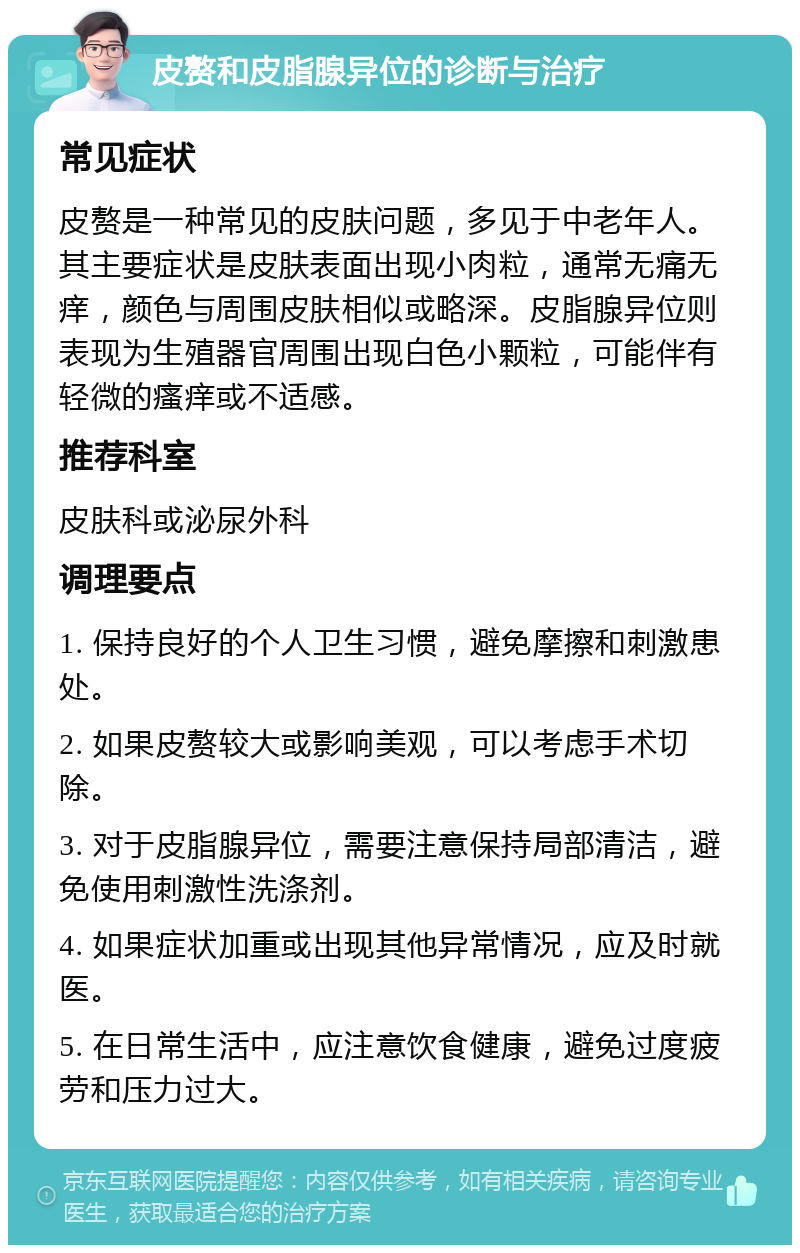 皮赘和皮脂腺异位的诊断与治疗 常见症状 皮赘是一种常见的皮肤问题，多见于中老年人。其主要症状是皮肤表面出现小肉粒，通常无痛无痒，颜色与周围皮肤相似或略深。皮脂腺异位则表现为生殖器官周围出现白色小颗粒，可能伴有轻微的瘙痒或不适感。 推荐科室 皮肤科或泌尿外科 调理要点 1. 保持良好的个人卫生习惯，避免摩擦和刺激患处。 2. 如果皮赘较大或影响美观，可以考虑手术切除。 3. 对于皮脂腺异位，需要注意保持局部清洁，避免使用刺激性洗涤剂。 4. 如果症状加重或出现其他异常情况，应及时就医。 5. 在日常生活中，应注意饮食健康，避免过度疲劳和压力过大。