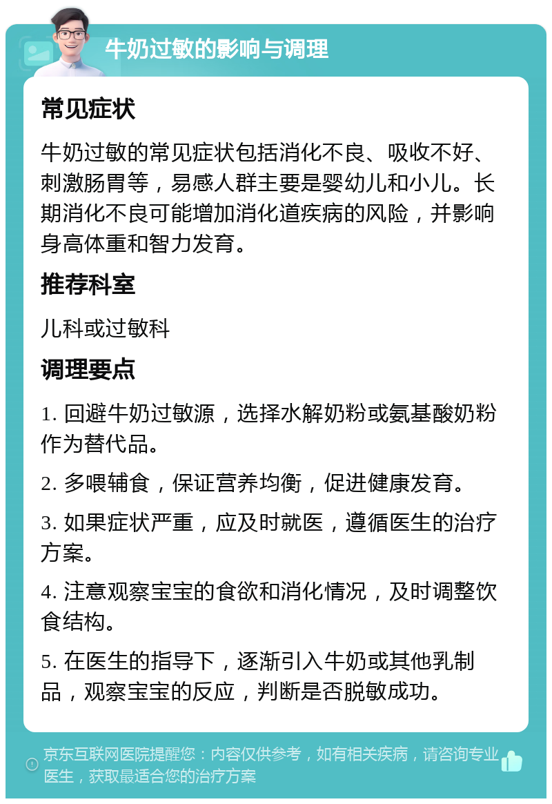 牛奶过敏的影响与调理 常见症状 牛奶过敏的常见症状包括消化不良、吸收不好、刺激肠胃等，易感人群主要是婴幼儿和小儿。长期消化不良可能增加消化道疾病的风险，并影响身高体重和智力发育。 推荐科室 儿科或过敏科 调理要点 1. 回避牛奶过敏源，选择水解奶粉或氨基酸奶粉作为替代品。 2. 多喂辅食，保证营养均衡，促进健康发育。 3. 如果症状严重，应及时就医，遵循医生的治疗方案。 4. 注意观察宝宝的食欲和消化情况，及时调整饮食结构。 5. 在医生的指导下，逐渐引入牛奶或其他乳制品，观察宝宝的反应，判断是否脱敏成功。