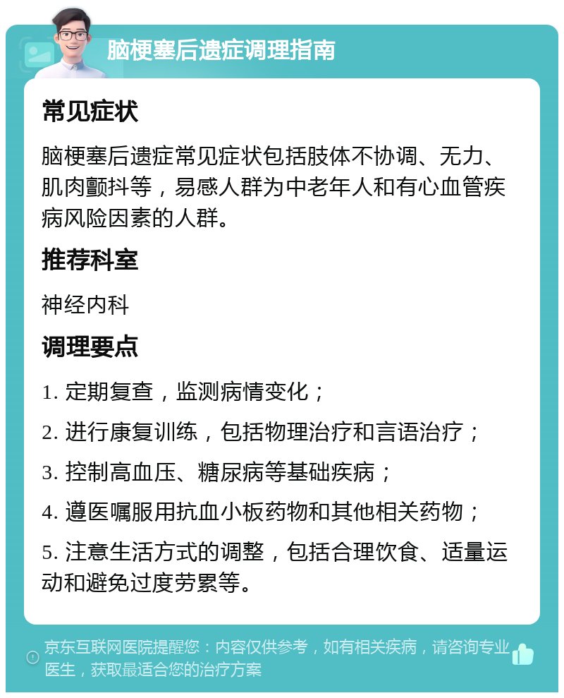 脑梗塞后遗症调理指南 常见症状 脑梗塞后遗症常见症状包括肢体不协调、无力、肌肉颤抖等，易感人群为中老年人和有心血管疾病风险因素的人群。 推荐科室 神经内科 调理要点 1. 定期复查，监测病情变化； 2. 进行康复训练，包括物理治疗和言语治疗； 3. 控制高血压、糖尿病等基础疾病； 4. 遵医嘱服用抗血小板药物和其他相关药物； 5. 注意生活方式的调整，包括合理饮食、适量运动和避免过度劳累等。