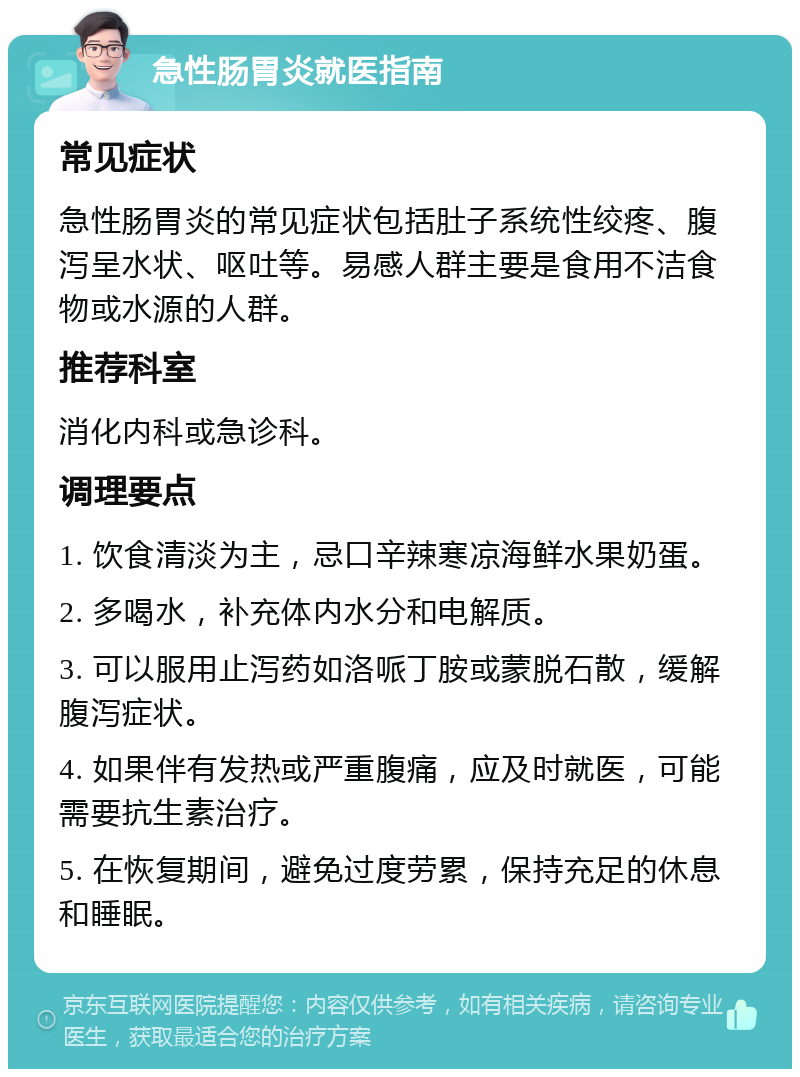 急性肠胃炎就医指南 常见症状 急性肠胃炎的常见症状包括肚子系统性绞疼、腹泻呈水状、呕吐等。易感人群主要是食用不洁食物或水源的人群。 推荐科室 消化内科或急诊科。 调理要点 1. 饮食清淡为主，忌口辛辣寒凉海鲜水果奶蛋。 2. 多喝水，补充体内水分和电解质。 3. 可以服用止泻药如洛哌丁胺或蒙脱石散，缓解腹泻症状。 4. 如果伴有发热或严重腹痛，应及时就医，可能需要抗生素治疗。 5. 在恢复期间，避免过度劳累，保持充足的休息和睡眠。