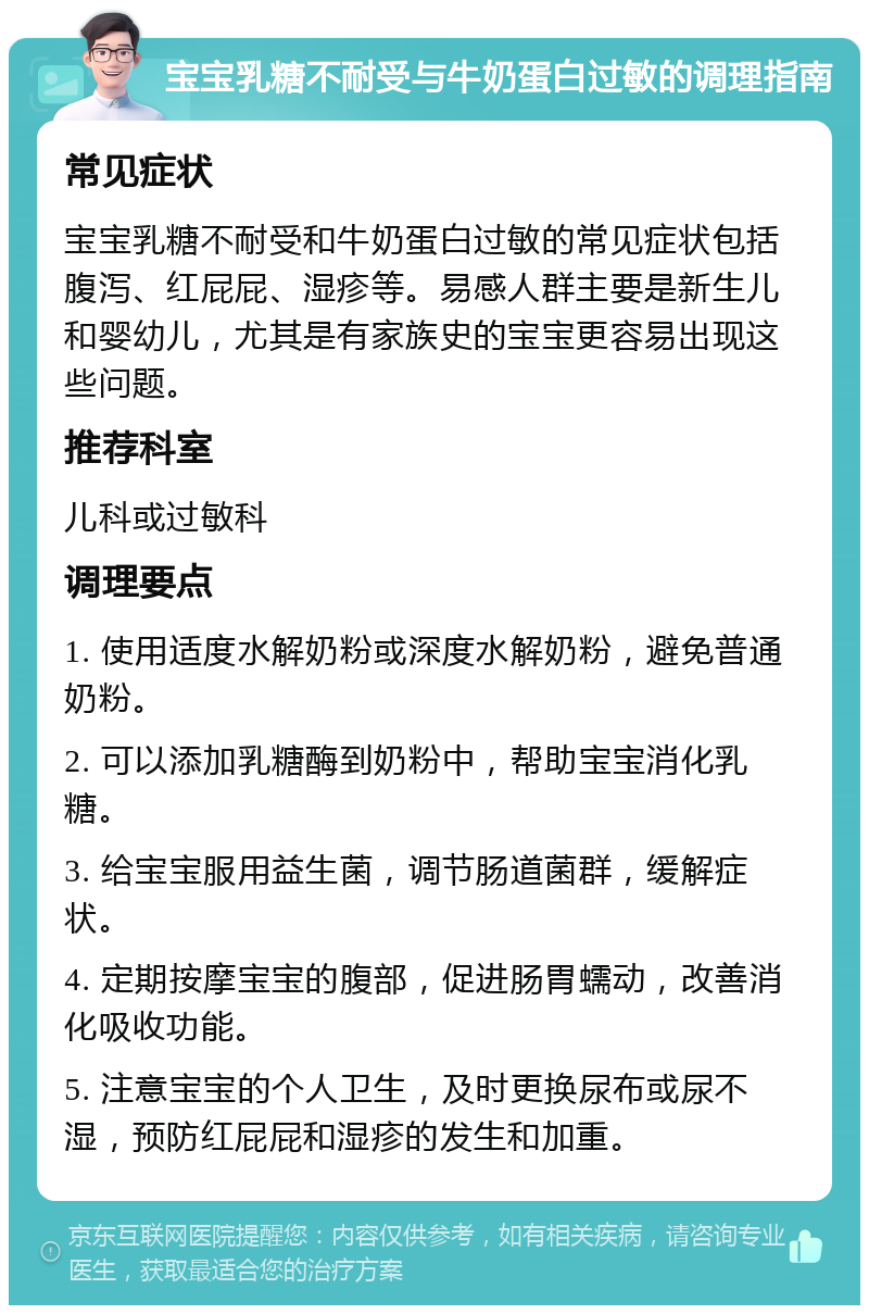 宝宝乳糖不耐受与牛奶蛋白过敏的调理指南 常见症状 宝宝乳糖不耐受和牛奶蛋白过敏的常见症状包括腹泻、红屁屁、湿疹等。易感人群主要是新生儿和婴幼儿，尤其是有家族史的宝宝更容易出现这些问题。 推荐科室 儿科或过敏科 调理要点 1. 使用适度水解奶粉或深度水解奶粉，避免普通奶粉。 2. 可以添加乳糖酶到奶粉中，帮助宝宝消化乳糖。 3. 给宝宝服用益生菌，调节肠道菌群，缓解症状。 4. 定期按摩宝宝的腹部，促进肠胃蠕动，改善消化吸收功能。 5. 注意宝宝的个人卫生，及时更换尿布或尿不湿，预防红屁屁和湿疹的发生和加重。