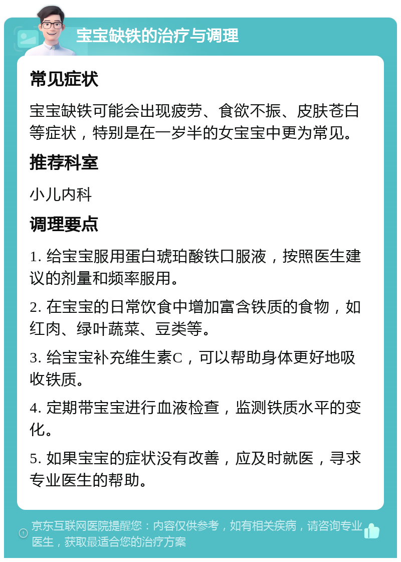 宝宝缺铁的治疗与调理 常见症状 宝宝缺铁可能会出现疲劳、食欲不振、皮肤苍白等症状，特别是在一岁半的女宝宝中更为常见。 推荐科室 小儿内科 调理要点 1. 给宝宝服用蛋白琥珀酸铁口服液，按照医生建议的剂量和频率服用。 2. 在宝宝的日常饮食中增加富含铁质的食物，如红肉、绿叶蔬菜、豆类等。 3. 给宝宝补充维生素C，可以帮助身体更好地吸收铁质。 4. 定期带宝宝进行血液检查，监测铁质水平的变化。 5. 如果宝宝的症状没有改善，应及时就医，寻求专业医生的帮助。