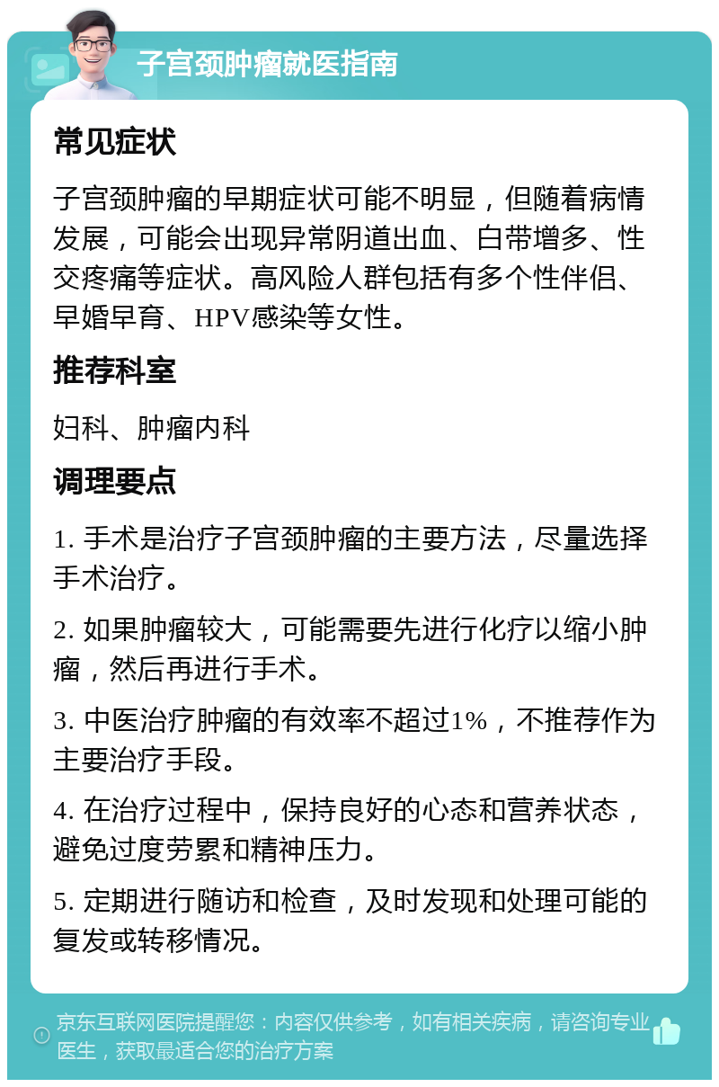 子宫颈肿瘤就医指南 常见症状 子宫颈肿瘤的早期症状可能不明显，但随着病情发展，可能会出现异常阴道出血、白带增多、性交疼痛等症状。高风险人群包括有多个性伴侣、早婚早育、HPV感染等女性。 推荐科室 妇科、肿瘤内科 调理要点 1. 手术是治疗子宫颈肿瘤的主要方法，尽量选择手术治疗。 2. 如果肿瘤较大，可能需要先进行化疗以缩小肿瘤，然后再进行手术。 3. 中医治疗肿瘤的有效率不超过1%，不推荐作为主要治疗手段。 4. 在治疗过程中，保持良好的心态和营养状态，避免过度劳累和精神压力。 5. 定期进行随访和检查，及时发现和处理可能的复发或转移情况。