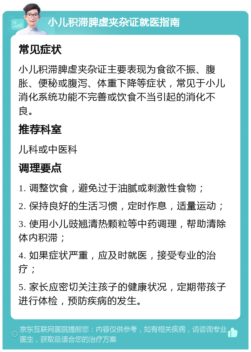 小儿积滞脾虚夹杂证就医指南 常见症状 小儿积滞脾虚夹杂证主要表现为食欲不振、腹胀、便秘或腹泻、体重下降等症状，常见于小儿消化系统功能不完善或饮食不当引起的消化不良。 推荐科室 儿科或中医科 调理要点 1. 调整饮食，避免过于油腻或刺激性食物； 2. 保持良好的生活习惯，定时作息，适量运动； 3. 使用小儿豉翘清热颗粒等中药调理，帮助清除体内积滞； 4. 如果症状严重，应及时就医，接受专业的治疗； 5. 家长应密切关注孩子的健康状况，定期带孩子进行体检，预防疾病的发生。