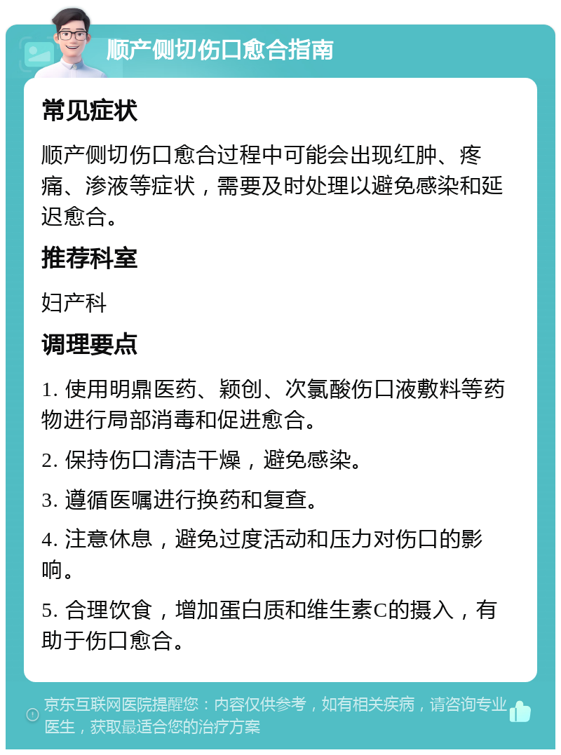 顺产侧切伤口愈合指南 常见症状 顺产侧切伤口愈合过程中可能会出现红肿、疼痛、渗液等症状，需要及时处理以避免感染和延迟愈合。 推荐科室 妇产科 调理要点 1. 使用明鼎医药、颖创、次氯酸伤口液敷料等药物进行局部消毒和促进愈合。 2. 保持伤口清洁干燥，避免感染。 3. 遵循医嘱进行换药和复查。 4. 注意休息，避免过度活动和压力对伤口的影响。 5. 合理饮食，增加蛋白质和维生素C的摄入，有助于伤口愈合。