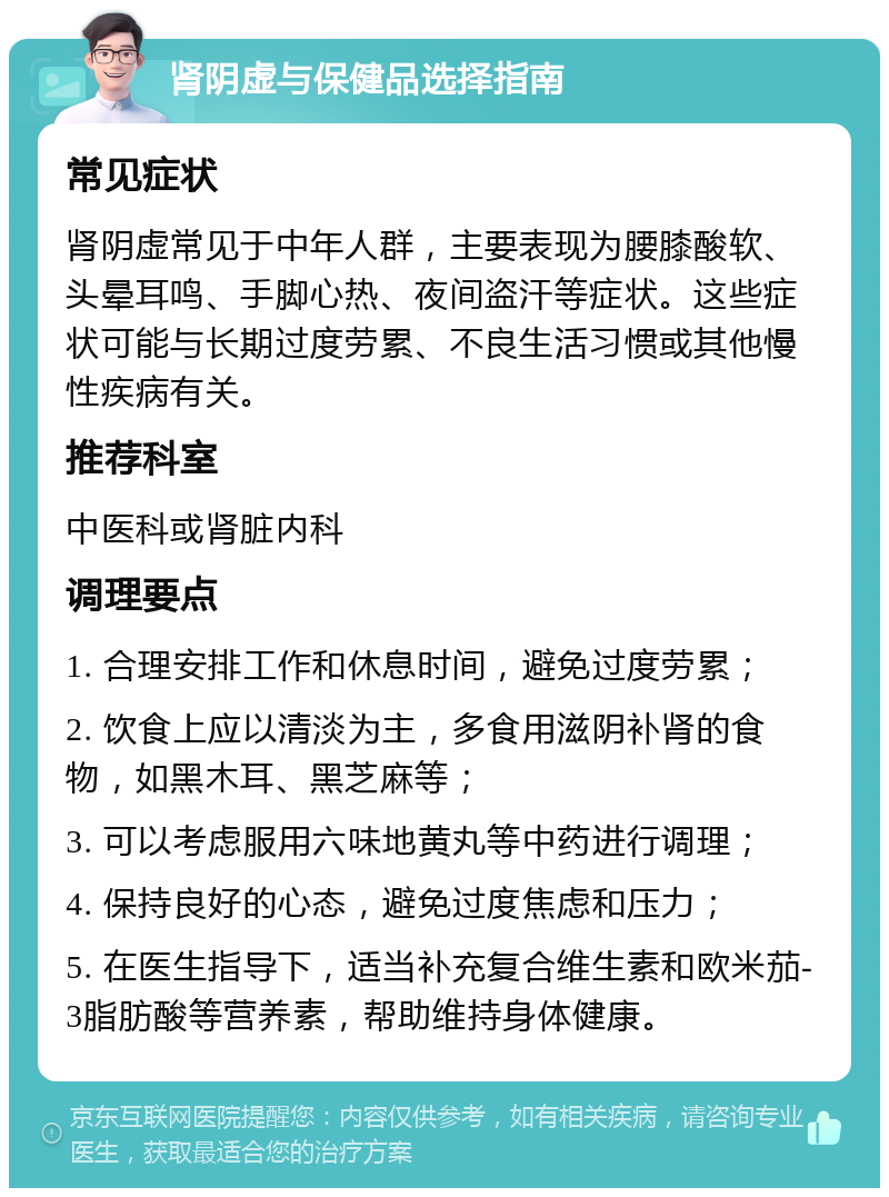 肾阴虚与保健品选择指南 常见症状 肾阴虚常见于中年人群，主要表现为腰膝酸软、头晕耳鸣、手脚心热、夜间盗汗等症状。这些症状可能与长期过度劳累、不良生活习惯或其他慢性疾病有关。 推荐科室 中医科或肾脏内科 调理要点 1. 合理安排工作和休息时间，避免过度劳累； 2. 饮食上应以清淡为主，多食用滋阴补肾的食物，如黑木耳、黑芝麻等； 3. 可以考虑服用六味地黄丸等中药进行调理； 4. 保持良好的心态，避免过度焦虑和压力； 5. 在医生指导下，适当补充复合维生素和欧米茄-3脂肪酸等营养素，帮助维持身体健康。