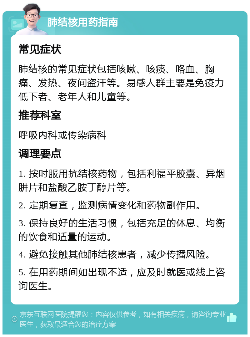 肺结核用药指南 常见症状 肺结核的常见症状包括咳嗽、咳痰、咯血、胸痛、发热、夜间盗汗等。易感人群主要是免疫力低下者、老年人和儿童等。 推荐科室 呼吸内科或传染病科 调理要点 1. 按时服用抗结核药物，包括利福平胶囊、异烟肼片和盐酸乙胺丁醇片等。 2. 定期复查，监测病情变化和药物副作用。 3. 保持良好的生活习惯，包括充足的休息、均衡的饮食和适量的运动。 4. 避免接触其他肺结核患者，减少传播风险。 5. 在用药期间如出现不适，应及时就医或线上咨询医生。