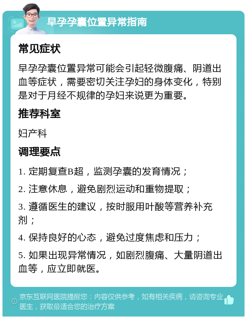 早孕孕囊位置异常指南 常见症状 早孕孕囊位置异常可能会引起轻微腹痛、阴道出血等症状，需要密切关注孕妇的身体变化，特别是对于月经不规律的孕妇来说更为重要。 推荐科室 妇产科 调理要点 1. 定期复查B超，监测孕囊的发育情况； 2. 注意休息，避免剧烈运动和重物提取； 3. 遵循医生的建议，按时服用叶酸等营养补充剂； 4. 保持良好的心态，避免过度焦虑和压力； 5. 如果出现异常情况，如剧烈腹痛、大量阴道出血等，应立即就医。