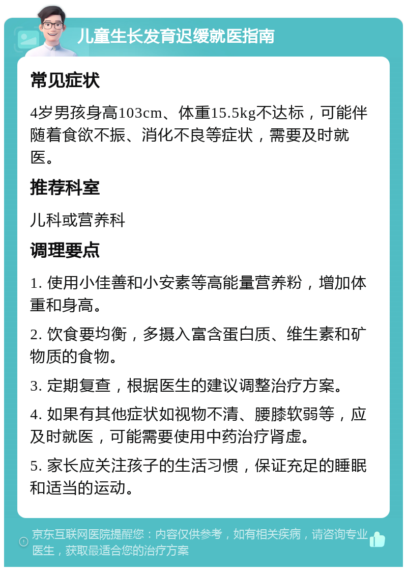 儿童生长发育迟缓就医指南 常见症状 4岁男孩身高103cm、体重15.5kg不达标，可能伴随着食欲不振、消化不良等症状，需要及时就医。 推荐科室 儿科或营养科 调理要点 1. 使用小佳善和小安素等高能量营养粉，增加体重和身高。 2. 饮食要均衡，多摄入富含蛋白质、维生素和矿物质的食物。 3. 定期复查，根据医生的建议调整治疗方案。 4. 如果有其他症状如视物不清、腰膝软弱等，应及时就医，可能需要使用中药治疗肾虚。 5. 家长应关注孩子的生活习惯，保证充足的睡眠和适当的运动。