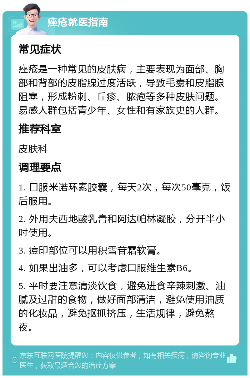 痤疮就医指南 常见症状 痤疮是一种常见的皮肤病，主要表现为面部、胸部和背部的皮脂腺过度活跃，导致毛囊和皮脂腺阻塞，形成粉刺、丘疹、脓疱等多种皮肤问题。易感人群包括青少年、女性和有家族史的人群。 推荐科室 皮肤科 调理要点 1. 口服米诺环素胶囊，每天2次，每次50毫克，饭后服用。 2. 外用夫西地酸乳膏和阿达帕林凝胶，分开半小时使用。 3. 痘印部位可以用积雪苷霜软膏。 4. 如果出油多，可以考虑口服维生素B6。 5. 平时要注意清淡饮食，避免进食辛辣刺激、油腻及过甜的食物，做好面部清洁，避免使用油质的化妆品，避免抠抓挤压，生活规律，避免熬夜。