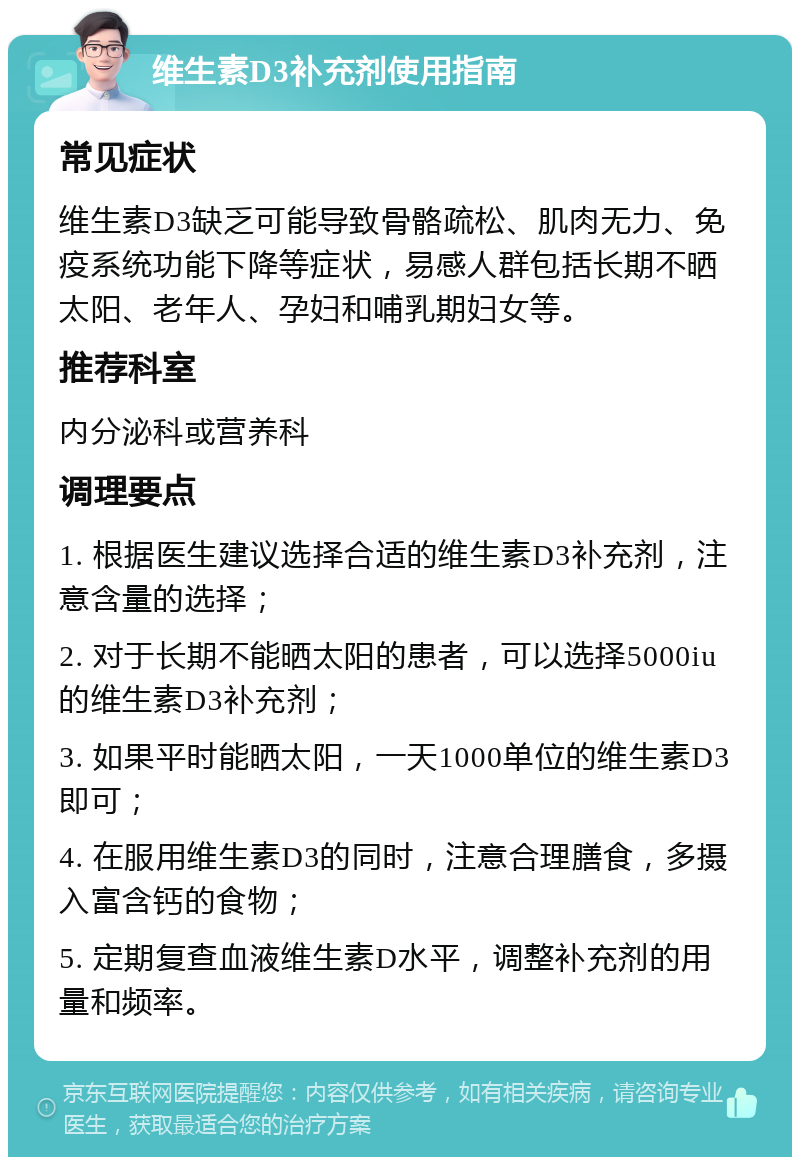 维生素D3补充剂使用指南 常见症状 维生素D3缺乏可能导致骨骼疏松、肌肉无力、免疫系统功能下降等症状，易感人群包括长期不晒太阳、老年人、孕妇和哺乳期妇女等。 推荐科室 内分泌科或营养科 调理要点 1. 根据医生建议选择合适的维生素D3补充剂，注意含量的选择； 2. 对于长期不能晒太阳的患者，可以选择5000iu的维生素D3补充剂； 3. 如果平时能晒太阳，一天1000单位的维生素D3即可； 4. 在服用维生素D3的同时，注意合理膳食，多摄入富含钙的食物； 5. 定期复查血液维生素D水平，调整补充剂的用量和频率。