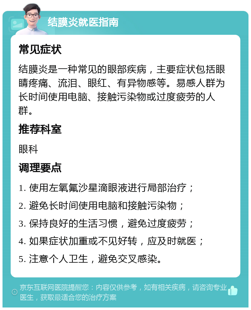 结膜炎就医指南 常见症状 结膜炎是一种常见的眼部疾病，主要症状包括眼睛疼痛、流泪、眼红、有异物感等。易感人群为长时间使用电脑、接触污染物或过度疲劳的人群。 推荐科室 眼科 调理要点 1. 使用左氧氟沙星滴眼液进行局部治疗； 2. 避免长时间使用电脑和接触污染物； 3. 保持良好的生活习惯，避免过度疲劳； 4. 如果症状加重或不见好转，应及时就医； 5. 注意个人卫生，避免交叉感染。