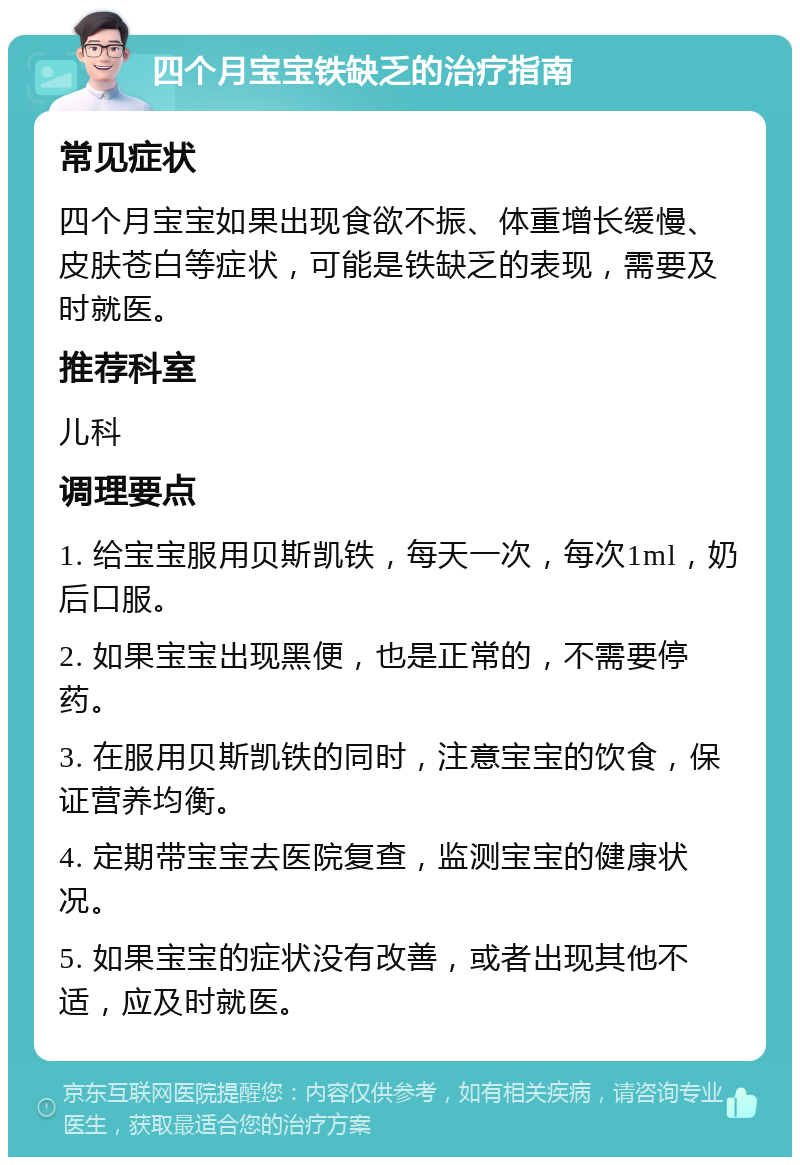 四个月宝宝铁缺乏的治疗指南 常见症状 四个月宝宝如果出现食欲不振、体重增长缓慢、皮肤苍白等症状，可能是铁缺乏的表现，需要及时就医。 推荐科室 儿科 调理要点 1. 给宝宝服用贝斯凯铁，每天一次，每次1ml，奶后口服。 2. 如果宝宝出现黑便，也是正常的，不需要停药。 3. 在服用贝斯凯铁的同时，注意宝宝的饮食，保证营养均衡。 4. 定期带宝宝去医院复查，监测宝宝的健康状况。 5. 如果宝宝的症状没有改善，或者出现其他不适，应及时就医。