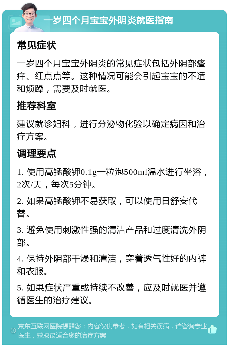 一岁四个月宝宝外阴炎就医指南 常见症状 一岁四个月宝宝外阴炎的常见症状包括外阴部瘙痒、红点点等。这种情况可能会引起宝宝的不适和烦躁，需要及时就医。 推荐科室 建议就诊妇科，进行分泌物化验以确定病因和治疗方案。 调理要点 1. 使用高锰酸钾0.1g一粒泡500ml温水进行坐浴，2次/天，每次5分钟。 2. 如果高锰酸钾不易获取，可以使用日舒安代替。 3. 避免使用刺激性强的清洁产品和过度清洗外阴部。 4. 保持外阴部干燥和清洁，穿着透气性好的内裤和衣服。 5. 如果症状严重或持续不改善，应及时就医并遵循医生的治疗建议。