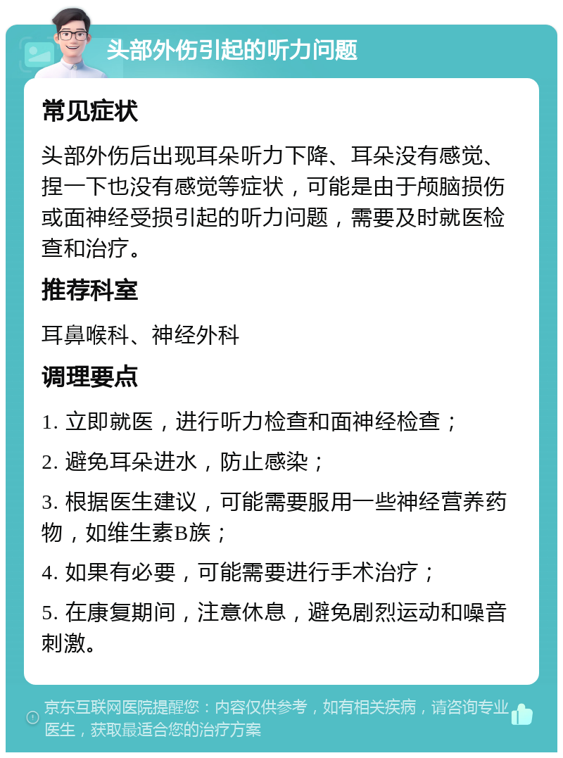 头部外伤引起的听力问题 常见症状 头部外伤后出现耳朵听力下降、耳朵没有感觉、捏一下也没有感觉等症状，可能是由于颅脑损伤或面神经受损引起的听力问题，需要及时就医检查和治疗。 推荐科室 耳鼻喉科、神经外科 调理要点 1. 立即就医，进行听力检查和面神经检查； 2. 避免耳朵进水，防止感染； 3. 根据医生建议，可能需要服用一些神经营养药物，如维生素B族； 4. 如果有必要，可能需要进行手术治疗； 5. 在康复期间，注意休息，避免剧烈运动和噪音刺激。