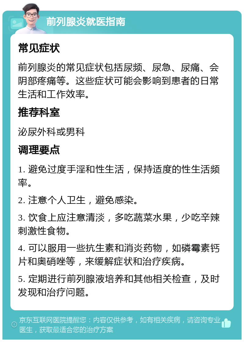 前列腺炎就医指南 常见症状 前列腺炎的常见症状包括尿频、尿急、尿痛、会阴部疼痛等。这些症状可能会影响到患者的日常生活和工作效率。 推荐科室 泌尿外科或男科 调理要点 1. 避免过度手淫和性生活，保持适度的性生活频率。 2. 注意个人卫生，避免感染。 3. 饮食上应注意清淡，多吃蔬菜水果，少吃辛辣刺激性食物。 4. 可以服用一些抗生素和消炎药物，如磷霉素钙片和奥硝唑等，来缓解症状和治疗疾病。 5. 定期进行前列腺液培养和其他相关检查，及时发现和治疗问题。