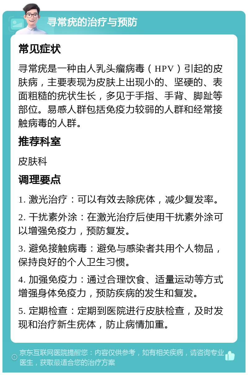 寻常疣的治疗与预防 常见症状 寻常疣是一种由人乳头瘤病毒（HPV）引起的皮肤病，主要表现为皮肤上出现小的、坚硬的、表面粗糙的疣状生长，多见于手指、手背、脚趾等部位。易感人群包括免疫力较弱的人群和经常接触病毒的人群。 推荐科室 皮肤科 调理要点 1. 激光治疗：可以有效去除疣体，减少复发率。 2. 干扰素外涂：在激光治疗后使用干扰素外涂可以增强免疫力，预防复发。 3. 避免接触病毒：避免与感染者共用个人物品，保持良好的个人卫生习惯。 4. 加强免疫力：通过合理饮食、适量运动等方式增强身体免疫力，预防疾病的发生和复发。 5. 定期检查：定期到医院进行皮肤检查，及时发现和治疗新生疣体，防止病情加重。