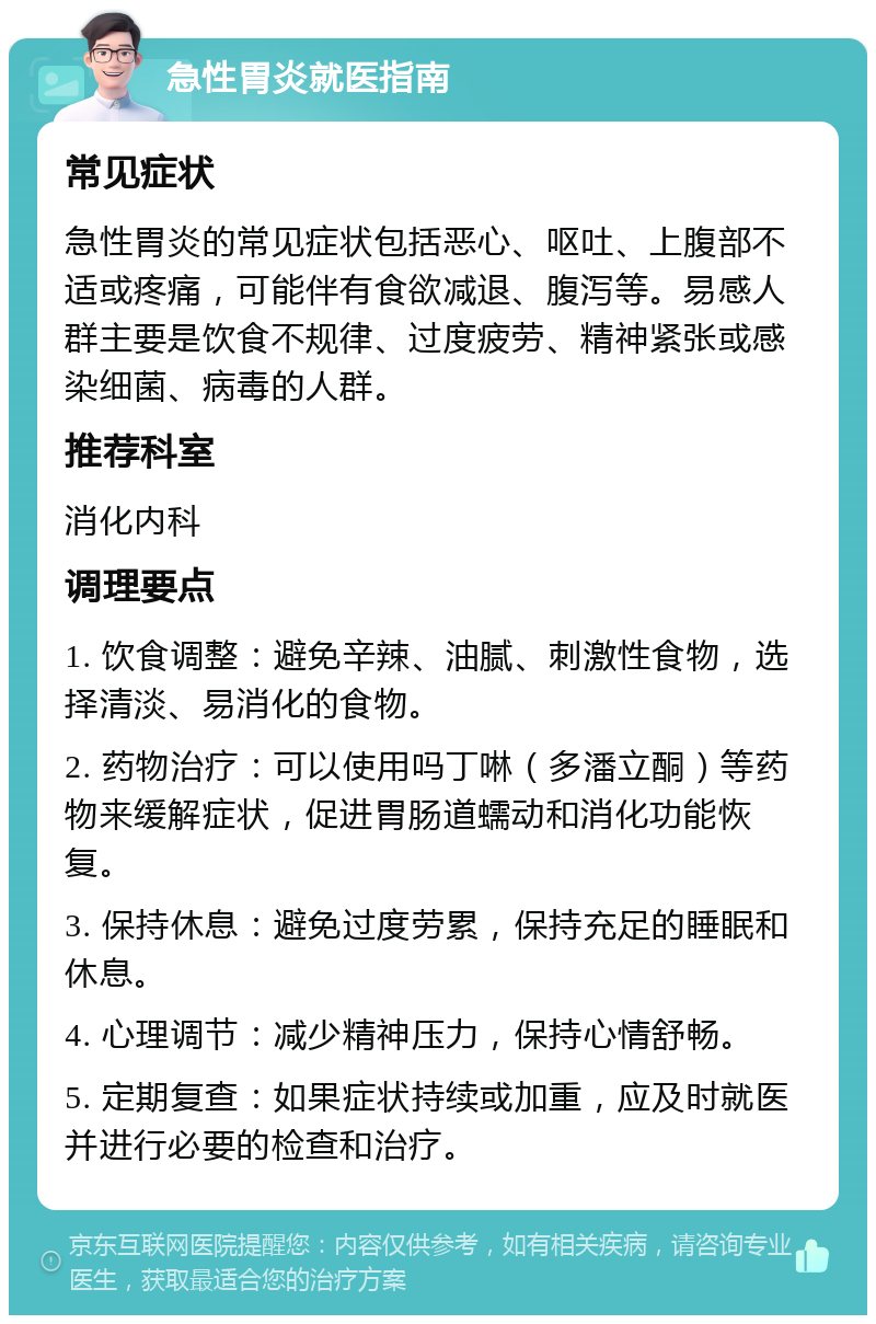 急性胃炎就医指南 常见症状 急性胃炎的常见症状包括恶心、呕吐、上腹部不适或疼痛，可能伴有食欲减退、腹泻等。易感人群主要是饮食不规律、过度疲劳、精神紧张或感染细菌、病毒的人群。 推荐科室 消化内科 调理要点 1. 饮食调整：避免辛辣、油腻、刺激性食物，选择清淡、易消化的食物。 2. 药物治疗：可以使用吗丁啉（多潘立酮）等药物来缓解症状，促进胃肠道蠕动和消化功能恢复。 3. 保持休息：避免过度劳累，保持充足的睡眠和休息。 4. 心理调节：减少精神压力，保持心情舒畅。 5. 定期复查：如果症状持续或加重，应及时就医并进行必要的检查和治疗。