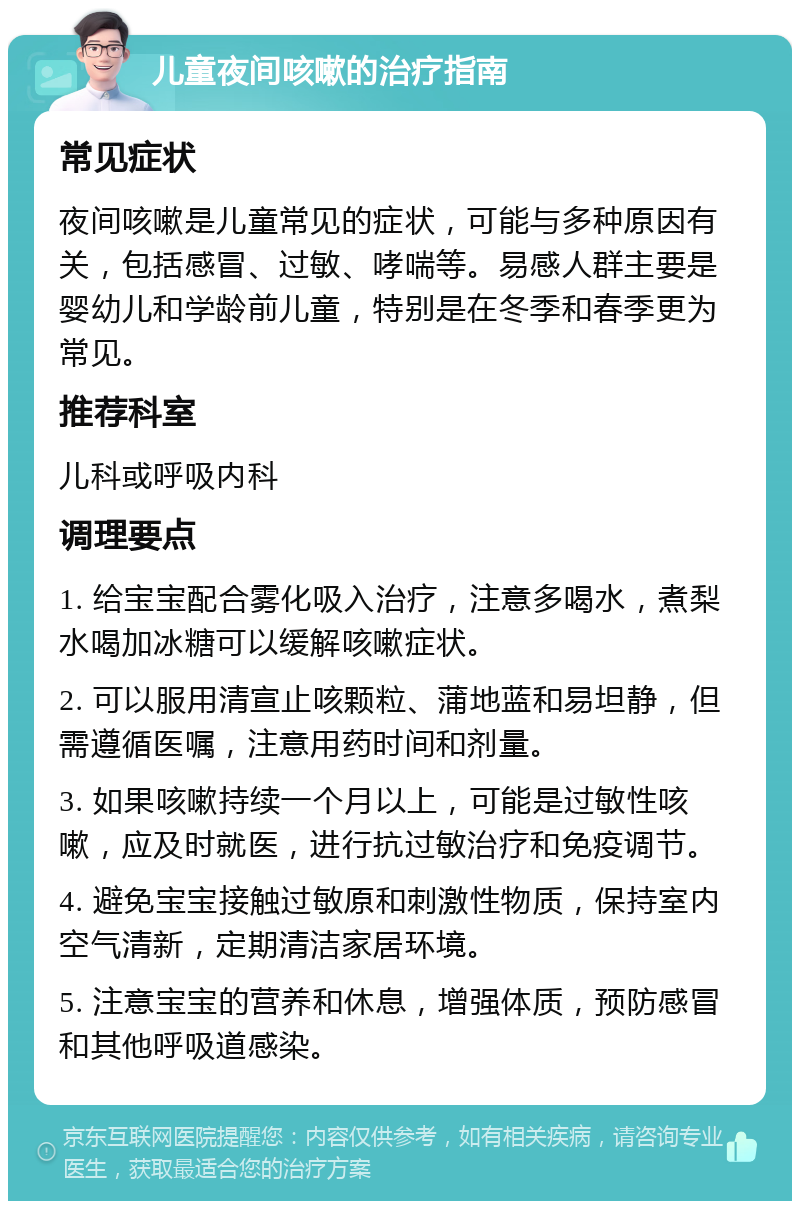 儿童夜间咳嗽的治疗指南 常见症状 夜间咳嗽是儿童常见的症状，可能与多种原因有关，包括感冒、过敏、哮喘等。易感人群主要是婴幼儿和学龄前儿童，特别是在冬季和春季更为常见。 推荐科室 儿科或呼吸内科 调理要点 1. 给宝宝配合雾化吸入治疗，注意多喝水，煮梨水喝加冰糖可以缓解咳嗽症状。 2. 可以服用清宣止咳颗粒、蒲地蓝和易坦静，但需遵循医嘱，注意用药时间和剂量。 3. 如果咳嗽持续一个月以上，可能是过敏性咳嗽，应及时就医，进行抗过敏治疗和免疫调节。 4. 避免宝宝接触过敏原和刺激性物质，保持室内空气清新，定期清洁家居环境。 5. 注意宝宝的营养和休息，增强体质，预防感冒和其他呼吸道感染。