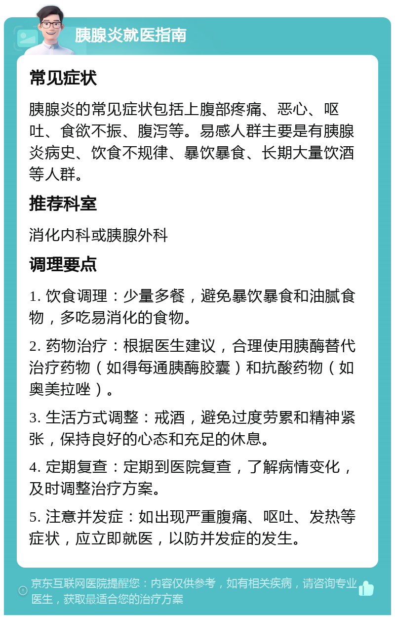 胰腺炎就医指南 常见症状 胰腺炎的常见症状包括上腹部疼痛、恶心、呕吐、食欲不振、腹泻等。易感人群主要是有胰腺炎病史、饮食不规律、暴饮暴食、长期大量饮酒等人群。 推荐科室 消化内科或胰腺外科 调理要点 1. 饮食调理：少量多餐，避免暴饮暴食和油腻食物，多吃易消化的食物。 2. 药物治疗：根据医生建议，合理使用胰酶替代治疗药物（如得每通胰酶胶囊）和抗酸药物（如奥美拉唑）。 3. 生活方式调整：戒酒，避免过度劳累和精神紧张，保持良好的心态和充足的休息。 4. 定期复查：定期到医院复查，了解病情变化，及时调整治疗方案。 5. 注意并发症：如出现严重腹痛、呕吐、发热等症状，应立即就医，以防并发症的发生。