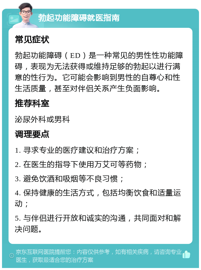 勃起功能障碍就医指南 常见症状 勃起功能障碍（ED）是一种常见的男性性功能障碍，表现为无法获得或维持足够的勃起以进行满意的性行为。它可能会影响到男性的自尊心和性生活质量，甚至对伴侣关系产生负面影响。 推荐科室 泌尿外科或男科 调理要点 1. 寻求专业的医疗建议和治疗方案； 2. 在医生的指导下使用万艾可等药物； 3. 避免饮酒和吸烟等不良习惯； 4. 保持健康的生活方式，包括均衡饮食和适量运动； 5. 与伴侣进行开放和诚实的沟通，共同面对和解决问题。