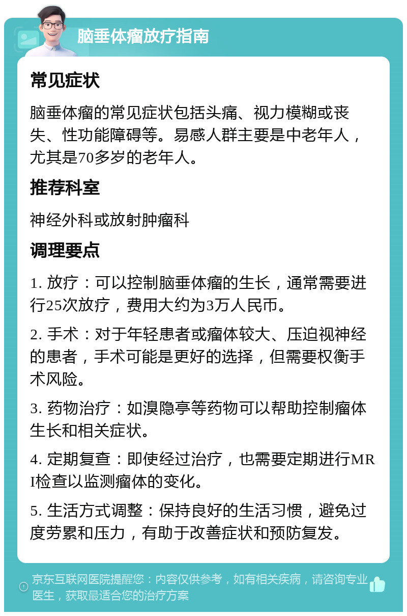 脑垂体瘤放疗指南 常见症状 脑垂体瘤的常见症状包括头痛、视力模糊或丧失、性功能障碍等。易感人群主要是中老年人，尤其是70多岁的老年人。 推荐科室 神经外科或放射肿瘤科 调理要点 1. 放疗：可以控制脑垂体瘤的生长，通常需要进行25次放疗，费用大约为3万人民币。 2. 手术：对于年轻患者或瘤体较大、压迫视神经的患者，手术可能是更好的选择，但需要权衡手术风险。 3. 药物治疗：如溴隐亭等药物可以帮助控制瘤体生长和相关症状。 4. 定期复查：即使经过治疗，也需要定期进行MRI检查以监测瘤体的变化。 5. 生活方式调整：保持良好的生活习惯，避免过度劳累和压力，有助于改善症状和预防复发。